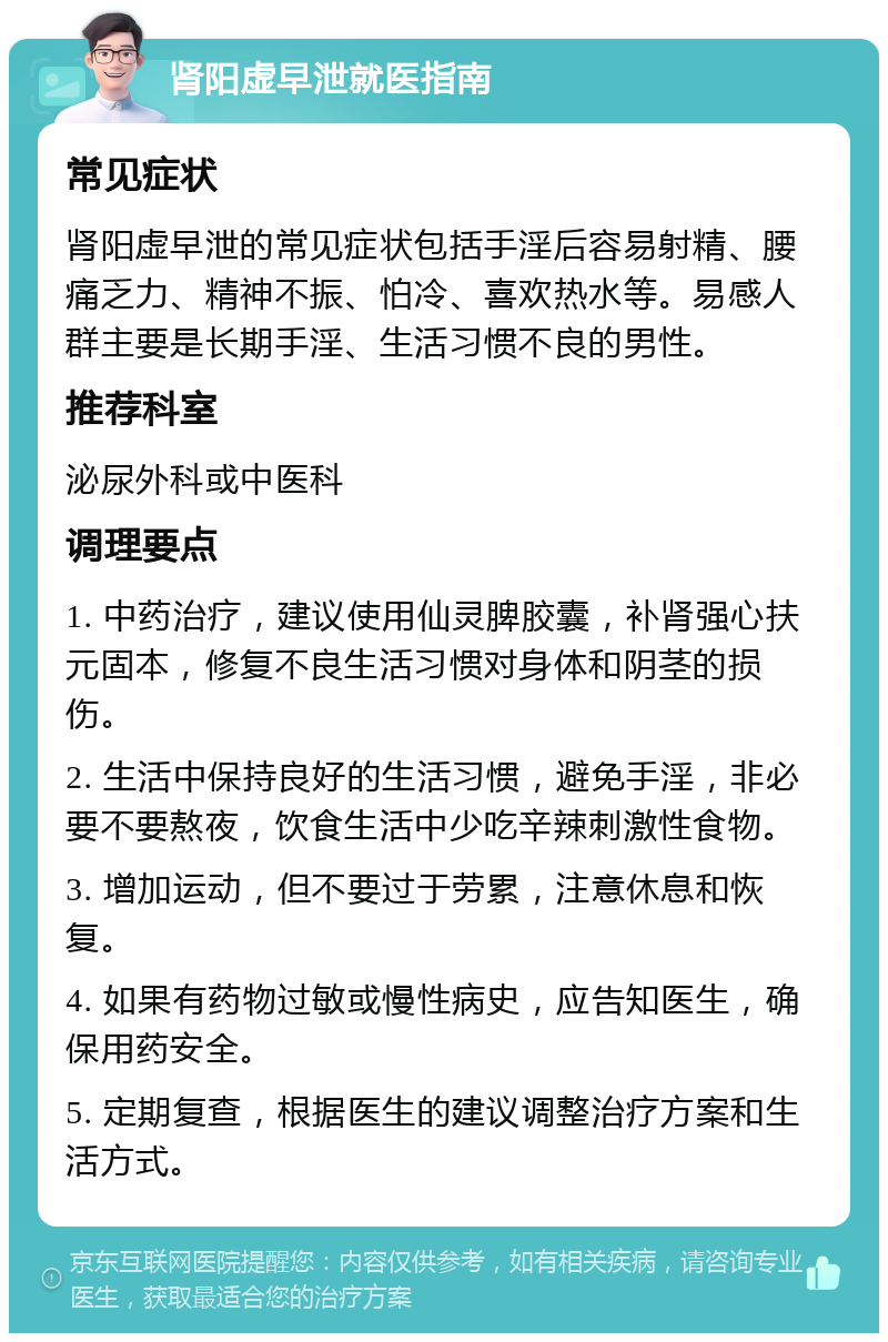 肾阳虚早泄就医指南 常见症状 肾阳虚早泄的常见症状包括手淫后容易射精、腰痛乏力、精神不振、怕冷、喜欢热水等。易感人群主要是长期手淫、生活习惯不良的男性。 推荐科室 泌尿外科或中医科 调理要点 1. 中药治疗，建议使用仙灵脾胶囊，补肾强心扶元固本，修复不良生活习惯对身体和阴茎的损伤。 2. 生活中保持良好的生活习惯，避免手淫，非必要不要熬夜，饮食生活中少吃辛辣刺激性食物。 3. 增加运动，但不要过于劳累，注意休息和恢复。 4. 如果有药物过敏或慢性病史，应告知医生，确保用药安全。 5. 定期复查，根据医生的建议调整治疗方案和生活方式。