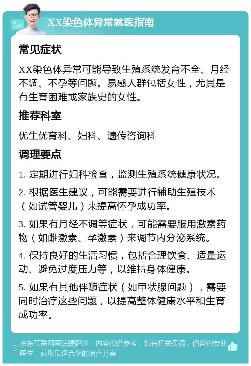 XX染色体异常就医指南 常见症状 XX染色体异常可能导致生殖系统发育不全、月经不调、不孕等问题。易感人群包括女性，尤其是有生育困难或家族史的女性。 推荐科室 优生优育科、妇科、遗传咨询科 调理要点 1. 定期进行妇科检查，监测生殖系统健康状况。 2. 根据医生建议，可能需要进行辅助生殖技术（如试管婴儿）来提高怀孕成功率。 3. 如果有月经不调等症状，可能需要服用激素药物（如雌激素、孕激素）来调节内分泌系统。 4. 保持良好的生活习惯，包括合理饮食、适量运动、避免过度压力等，以维持身体健康。 5. 如果有其他伴随症状（如甲状腺问题），需要同时治疗这些问题，以提高整体健康水平和生育成功率。