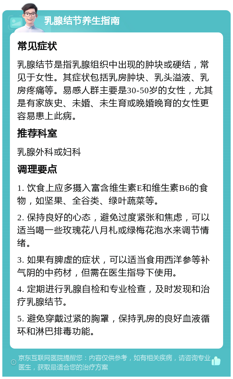 乳腺结节养生指南 常见症状 乳腺结节是指乳腺组织中出现的肿块或硬结，常见于女性。其症状包括乳房肿块、乳头溢液、乳房疼痛等。易感人群主要是30-50岁的女性，尤其是有家族史、未婚、未生育或晚婚晚育的女性更容易患上此病。 推荐科室 乳腺外科或妇科 调理要点 1. 饮食上应多摄入富含维生素E和维生素B6的食物，如坚果、全谷类、绿叶蔬菜等。 2. 保持良好的心态，避免过度紧张和焦虑，可以适当喝一些玫瑰花八月札或绿梅花泡水来调节情绪。 3. 如果有脾虚的症状，可以适当食用西洋参等补气阴的中药材，但需在医生指导下使用。 4. 定期进行乳腺自检和专业检查，及时发现和治疗乳腺结节。 5. 避免穿戴过紧的胸罩，保持乳房的良好血液循环和淋巴排毒功能。