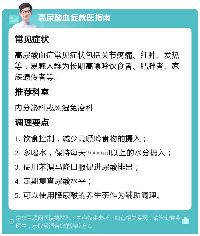 高尿酸血症就医指南 常见症状 高尿酸血症常见症状包括关节疼痛、红肿、发热等，易感人群为长期高嘌呤饮食者、肥胖者、家族遗传者等。 推荐科室 内分泌科或风湿免疫科 调理要点 1. 饮食控制，减少高嘌呤食物的摄入； 2. 多喝水，保持每天2000ml以上的水分摄入； 3. 使用苯溴马隆口服促进尿酸排出； 4. 定期复查尿酸水平； 5. 可以使用降尿酸的养生茶作为辅助调理。