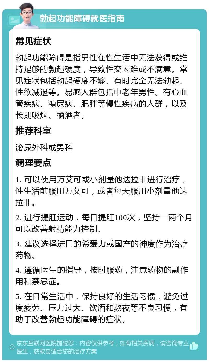 勃起功能障碍就医指南 常见症状 勃起功能障碍是指男性在性生活中无法获得或维持足够的勃起硬度，导致性交困难或不满意。常见症状包括勃起硬度不够、有时完全无法勃起、性欲减退等。易感人群包括中老年男性、有心血管疾病、糖尿病、肥胖等慢性疾病的人群，以及长期吸烟、酗酒者。 推荐科室 泌尿外科或男科 调理要点 1. 可以使用万艾可或小剂量他达拉非进行治疗，性生活前服用万艾可，或者每天服用小剂量他达拉非。 2. 进行提肛运动，每日提肛100次，坚持一两个月可以改善射精能力控制。 3. 建议选择进口的希爱力或国产的神度作为治疗药物。 4. 遵循医生的指导，按时服药，注意药物的副作用和禁忌症。 5. 在日常生活中，保持良好的生活习惯，避免过度疲劳、压力过大、饮酒和熬夜等不良习惯，有助于改善勃起功能障碍的症状。