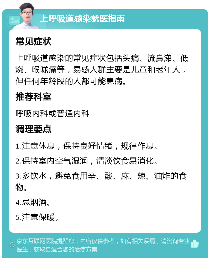 上呼吸道感染就医指南 常见症状 上呼吸道感染的常见症状包括头痛、流鼻涕、低烧、喉咙痛等，易感人群主要是儿童和老年人，但任何年龄段的人都可能患病。 推荐科室 呼吸内科或普通内科 调理要点 1.注意休息，保持良好情绪，规律作息。 2.保持室内空气湿润，清淡饮食易消化。 3.多饮水，避免食用辛、酸、麻、辣、油炸的食物。 4.忌烟酒。 5.注意保暖。