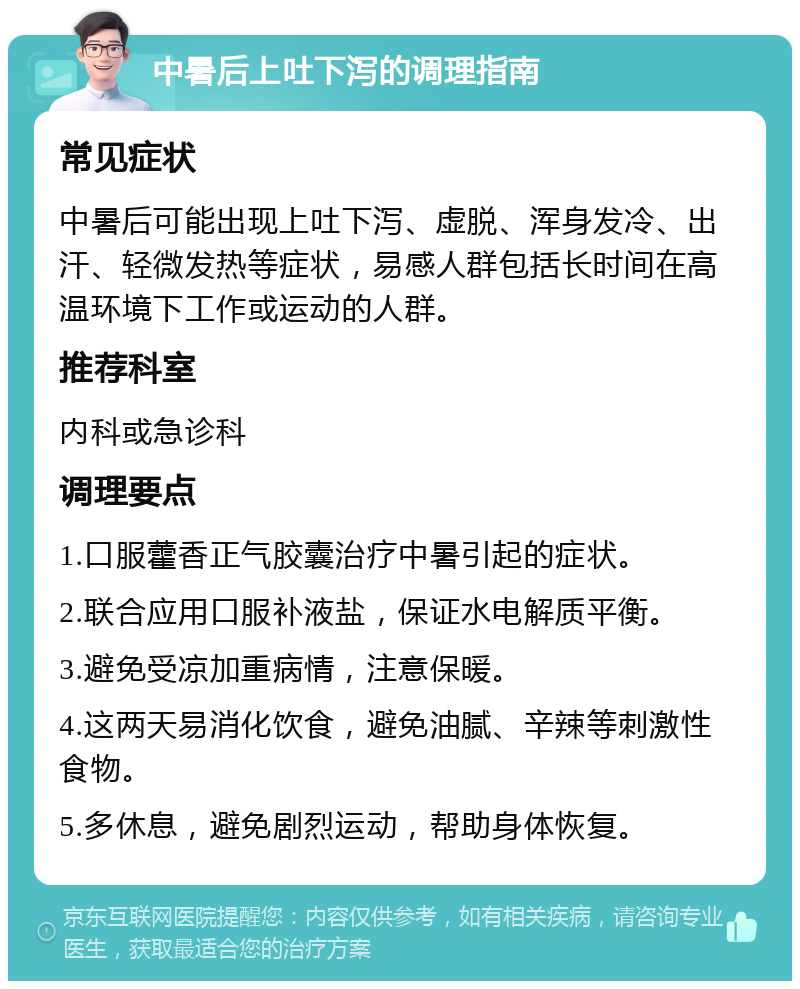 中暑后上吐下泻的调理指南 常见症状 中暑后可能出现上吐下泻、虚脱、浑身发冷、出汗、轻微发热等症状，易感人群包括长时间在高温环境下工作或运动的人群。 推荐科室 内科或急诊科 调理要点 1.口服藿香正气胶囊治疗中暑引起的症状。 2.联合应用口服补液盐，保证水电解质平衡。 3.避免受凉加重病情，注意保暖。 4.这两天易消化饮食，避免油腻、辛辣等刺激性食物。 5.多休息，避免剧烈运动，帮助身体恢复。