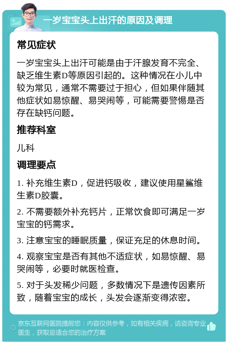 一岁宝宝头上出汗的原因及调理 常见症状 一岁宝宝头上出汗可能是由于汗腺发育不完全、缺乏维生素D等原因引起的。这种情况在小儿中较为常见，通常不需要过于担心，但如果伴随其他症状如易惊醒、易哭闹等，可能需要警惕是否存在缺钙问题。 推荐科室 儿科 调理要点 1. 补充维生素D，促进钙吸收，建议使用星鲨维生素D胶囊。 2. 不需要额外补充钙片，正常饮食即可满足一岁宝宝的钙需求。 3. 注意宝宝的睡眠质量，保证充足的休息时间。 4. 观察宝宝是否有其他不适症状，如易惊醒、易哭闹等，必要时就医检查。 5. 对于头发稀少问题，多数情况下是遗传因素所致，随着宝宝的成长，头发会逐渐变得浓密。