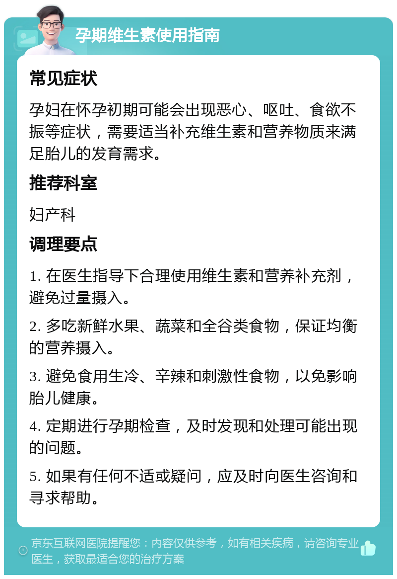 孕期维生素使用指南 常见症状 孕妇在怀孕初期可能会出现恶心、呕吐、食欲不振等症状，需要适当补充维生素和营养物质来满足胎儿的发育需求。 推荐科室 妇产科 调理要点 1. 在医生指导下合理使用维生素和营养补充剂，避免过量摄入。 2. 多吃新鲜水果、蔬菜和全谷类食物，保证均衡的营养摄入。 3. 避免食用生冷、辛辣和刺激性食物，以免影响胎儿健康。 4. 定期进行孕期检查，及时发现和处理可能出现的问题。 5. 如果有任何不适或疑问，应及时向医生咨询和寻求帮助。