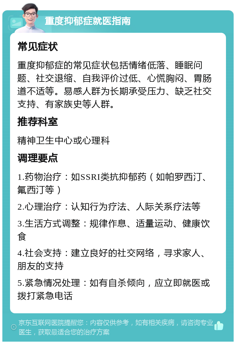 重度抑郁症就医指南 常见症状 重度抑郁症的常见症状包括情绪低落、睡眠问题、社交退缩、自我评价过低、心慌胸闷、胃肠道不适等。易感人群为长期承受压力、缺乏社交支持、有家族史等人群。 推荐科室 精神卫生中心或心理科 调理要点 1.药物治疗：如SSRI类抗抑郁药（如帕罗西汀、氟西汀等） 2.心理治疗：认知行为疗法、人际关系疗法等 3.生活方式调整：规律作息、适量运动、健康饮食 4.社会支持：建立良好的社交网络，寻求家人、朋友的支持 5.紧急情况处理：如有自杀倾向，应立即就医或拨打紧急电话