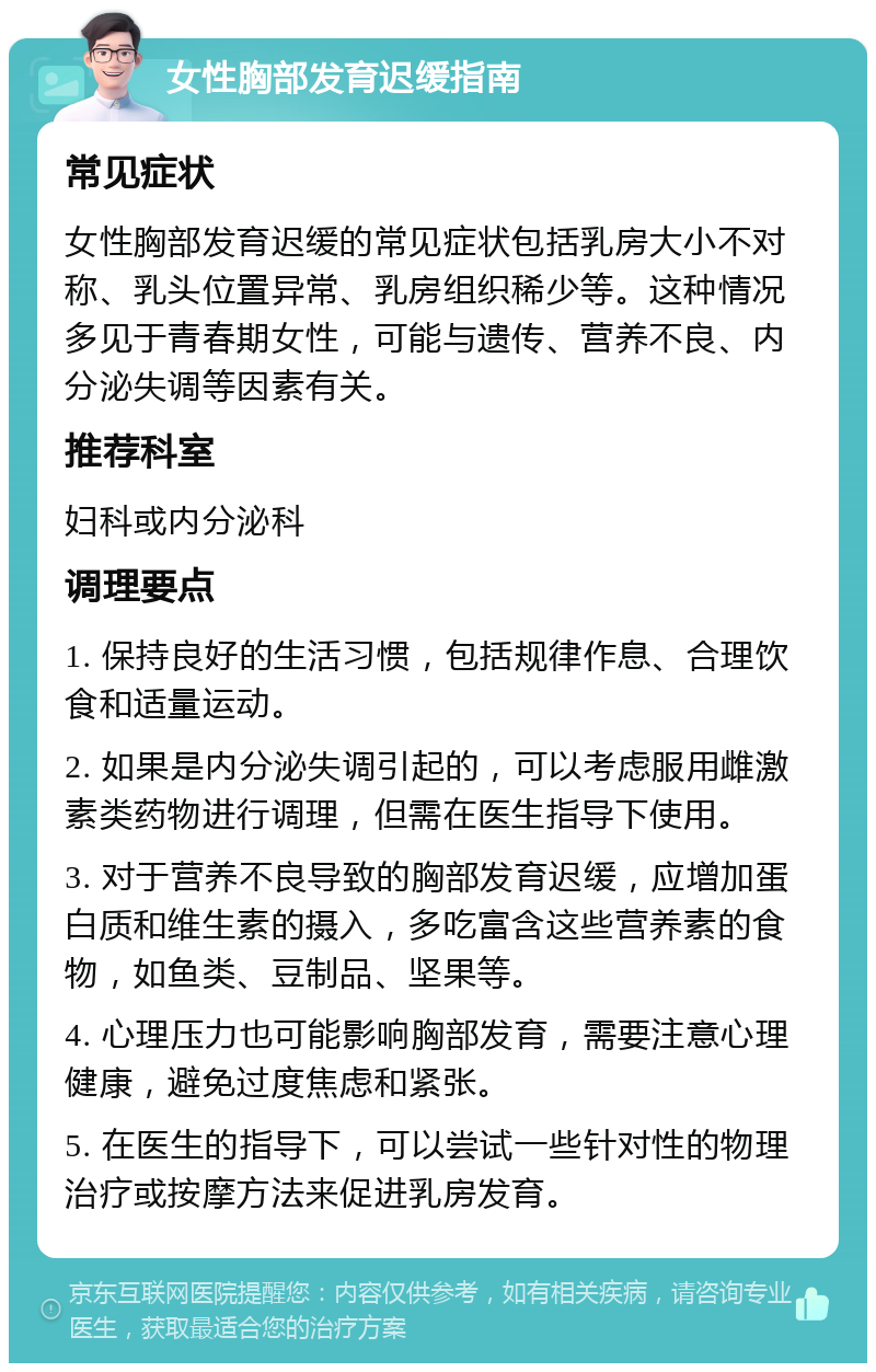 女性胸部发育迟缓指南 常见症状 女性胸部发育迟缓的常见症状包括乳房大小不对称、乳头位置异常、乳房组织稀少等。这种情况多见于青春期女性，可能与遗传、营养不良、内分泌失调等因素有关。 推荐科室 妇科或内分泌科 调理要点 1. 保持良好的生活习惯，包括规律作息、合理饮食和适量运动。 2. 如果是内分泌失调引起的，可以考虑服用雌激素类药物进行调理，但需在医生指导下使用。 3. 对于营养不良导致的胸部发育迟缓，应增加蛋白质和维生素的摄入，多吃富含这些营养素的食物，如鱼类、豆制品、坚果等。 4. 心理压力也可能影响胸部发育，需要注意心理健康，避免过度焦虑和紧张。 5. 在医生的指导下，可以尝试一些针对性的物理治疗或按摩方法来促进乳房发育。