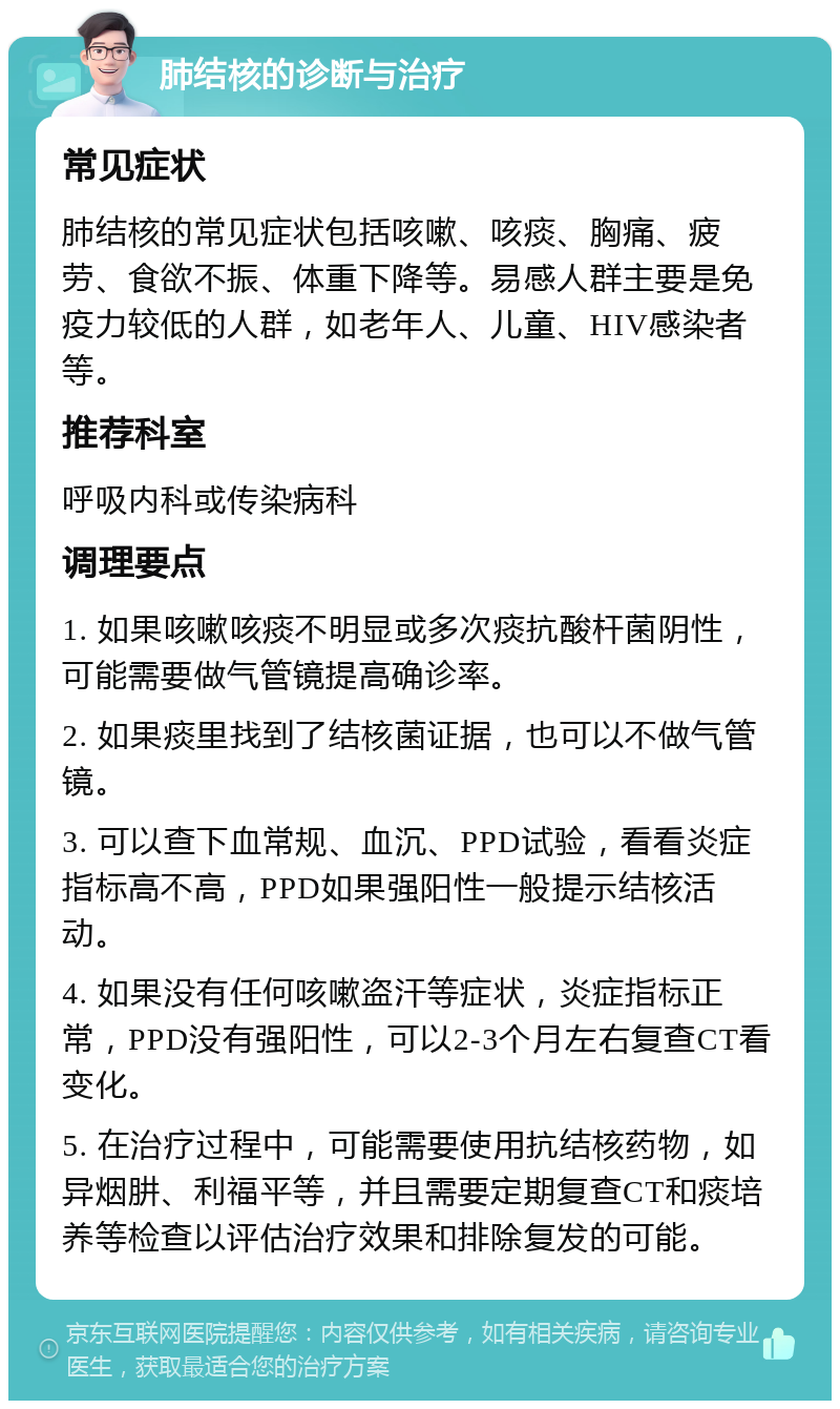 肺结核的诊断与治疗 常见症状 肺结核的常见症状包括咳嗽、咳痰、胸痛、疲劳、食欲不振、体重下降等。易感人群主要是免疫力较低的人群，如老年人、儿童、HIV感染者等。 推荐科室 呼吸内科或传染病科 调理要点 1. 如果咳嗽咳痰不明显或多次痰抗酸杆菌阴性，可能需要做气管镜提高确诊率。 2. 如果痰里找到了结核菌证据，也可以不做气管镜。 3. 可以查下血常规、血沉、PPD试验，看看炎症指标高不高，PPD如果强阳性一般提示结核活动。 4. 如果没有任何咳嗽盗汗等症状，炎症指标正常，PPD没有强阳性，可以2-3个月左右复查CT看变化。 5. 在治疗过程中，可能需要使用抗结核药物，如异烟肼、利福平等，并且需要定期复查CT和痰培养等检查以评估治疗效果和排除复发的可能。