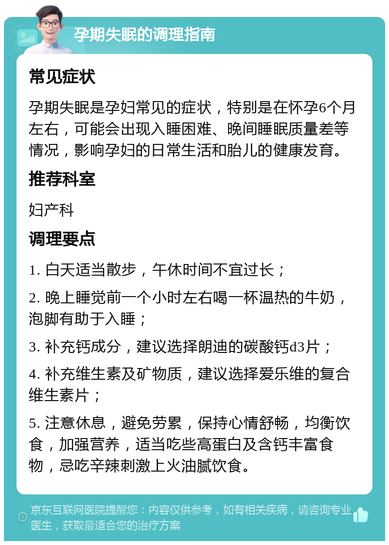 孕期失眠的调理指南 常见症状 孕期失眠是孕妇常见的症状，特别是在怀孕6个月左右，可能会出现入睡困难、晚间睡眠质量差等情况，影响孕妇的日常生活和胎儿的健康发育。 推荐科室 妇产科 调理要点 1. 白天适当散步，午休时间不宜过长； 2. 晚上睡觉前一个小时左右喝一杯温热的牛奶，泡脚有助于入睡； 3. 补充钙成分，建议选择朗迪的碳酸钙d3片； 4. 补充维生素及矿物质，建议选择爱乐维的复合维生素片； 5. 注意休息，避免劳累，保持心情舒畅，均衡饮食，加强营养，适当吃些高蛋白及含钙丰富食物，忌吃辛辣刺激上火油腻饮食。