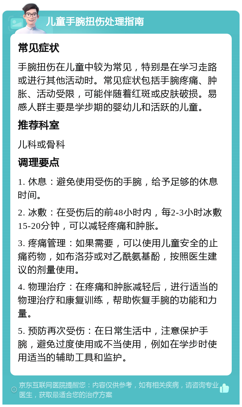 儿童手腕扭伤处理指南 常见症状 手腕扭伤在儿童中较为常见，特别是在学习走路或进行其他活动时。常见症状包括手腕疼痛、肿胀、活动受限，可能伴随着红斑或皮肤破损。易感人群主要是学步期的婴幼儿和活跃的儿童。 推荐科室 儿科或骨科 调理要点 1. 休息：避免使用受伤的手腕，给予足够的休息时间。 2. 冰敷：在受伤后的前48小时内，每2-3小时冰敷15-20分钟，可以减轻疼痛和肿胀。 3. 疼痛管理：如果需要，可以使用儿童安全的止痛药物，如布洛芬或对乙酰氨基酚，按照医生建议的剂量使用。 4. 物理治疗：在疼痛和肿胀减轻后，进行适当的物理治疗和康复训练，帮助恢复手腕的功能和力量。 5. 预防再次受伤：在日常生活中，注意保护手腕，避免过度使用或不当使用，例如在学步时使用适当的辅助工具和监护。