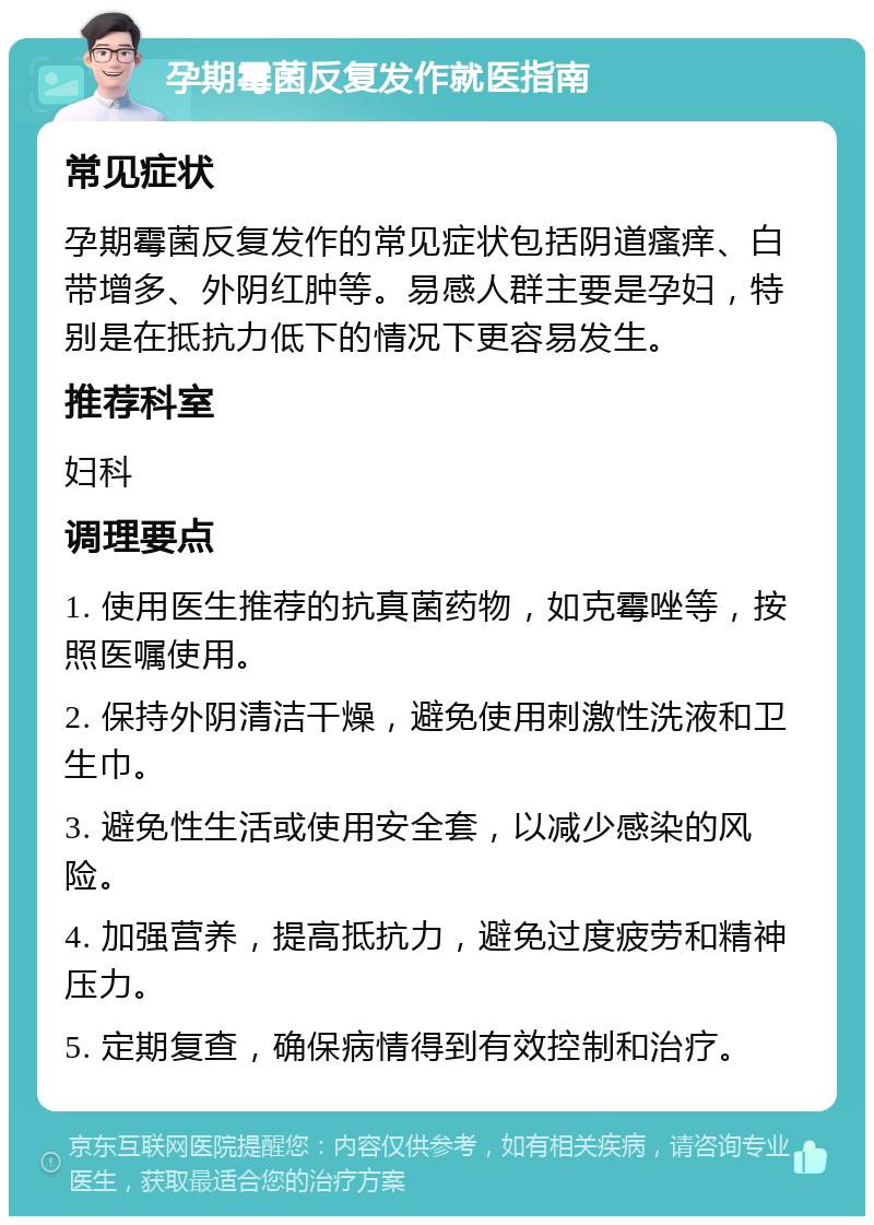 孕期霉菌反复发作就医指南 常见症状 孕期霉菌反复发作的常见症状包括阴道瘙痒、白带增多、外阴红肿等。易感人群主要是孕妇，特别是在抵抗力低下的情况下更容易发生。 推荐科室 妇科 调理要点 1. 使用医生推荐的抗真菌药物，如克霉唑等，按照医嘱使用。 2. 保持外阴清洁干燥，避免使用刺激性洗液和卫生巾。 3. 避免性生活或使用安全套，以减少感染的风险。 4. 加强营养，提高抵抗力，避免过度疲劳和精神压力。 5. 定期复查，确保病情得到有效控制和治疗。