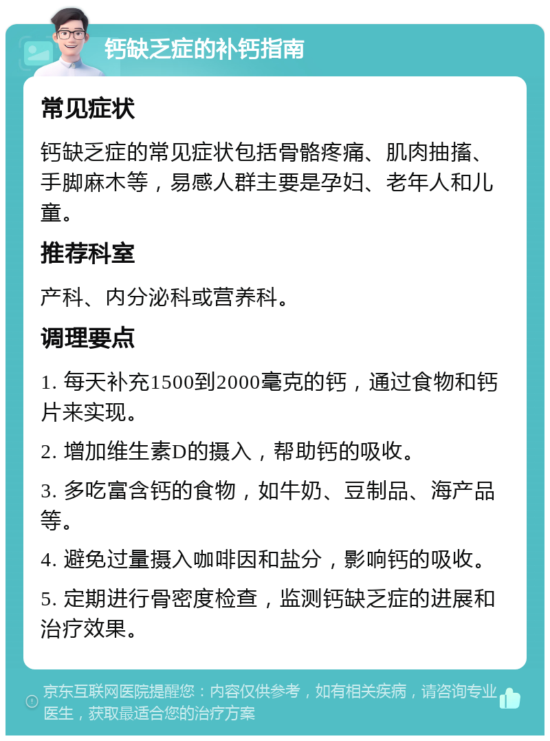 钙缺乏症的补钙指南 常见症状 钙缺乏症的常见症状包括骨骼疼痛、肌肉抽搐、手脚麻木等，易感人群主要是孕妇、老年人和儿童。 推荐科室 产科、内分泌科或营养科。 调理要点 1. 每天补充1500到2000毫克的钙，通过食物和钙片来实现。 2. 增加维生素D的摄入，帮助钙的吸收。 3. 多吃富含钙的食物，如牛奶、豆制品、海产品等。 4. 避免过量摄入咖啡因和盐分，影响钙的吸收。 5. 定期进行骨密度检查，监测钙缺乏症的进展和治疗效果。