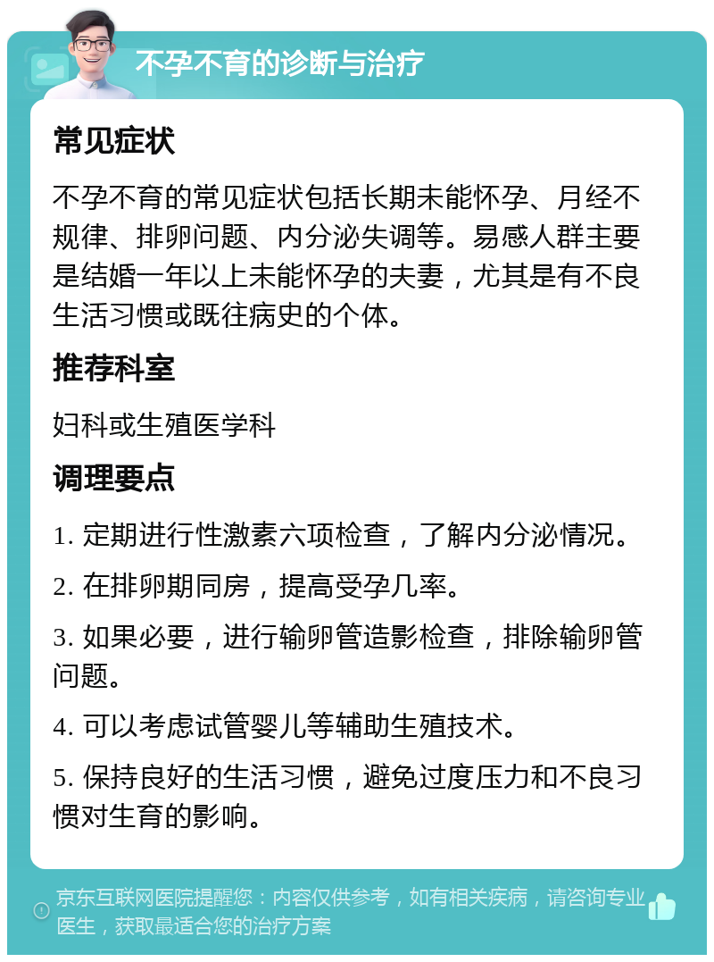 不孕不育的诊断与治疗 常见症状 不孕不育的常见症状包括长期未能怀孕、月经不规律、排卵问题、内分泌失调等。易感人群主要是结婚一年以上未能怀孕的夫妻，尤其是有不良生活习惯或既往病史的个体。 推荐科室 妇科或生殖医学科 调理要点 1. 定期进行性激素六项检查，了解内分泌情况。 2. 在排卵期同房，提高受孕几率。 3. 如果必要，进行输卵管造影检查，排除输卵管问题。 4. 可以考虑试管婴儿等辅助生殖技术。 5. 保持良好的生活习惯，避免过度压力和不良习惯对生育的影响。