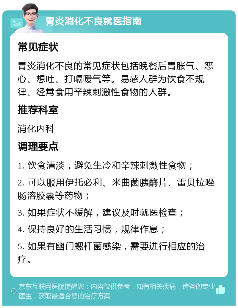 胃炎消化不良就医指南 常见症状 胃炎消化不良的常见症状包括晚餐后胃胀气、恶心、想吐、打嗝嗳气等。易感人群为饮食不规律、经常食用辛辣刺激性食物的人群。 推荐科室 消化内科 调理要点 1. 饮食清淡，避免生冷和辛辣刺激性食物； 2. 可以服用伊托必利、米曲菌胰酶片、雷贝拉唑肠溶胶囊等药物； 3. 如果症状不缓解，建议及时就医检查； 4. 保持良好的生活习惯，规律作息； 5. 如果有幽门螺杆菌感染，需要进行相应的治疗。