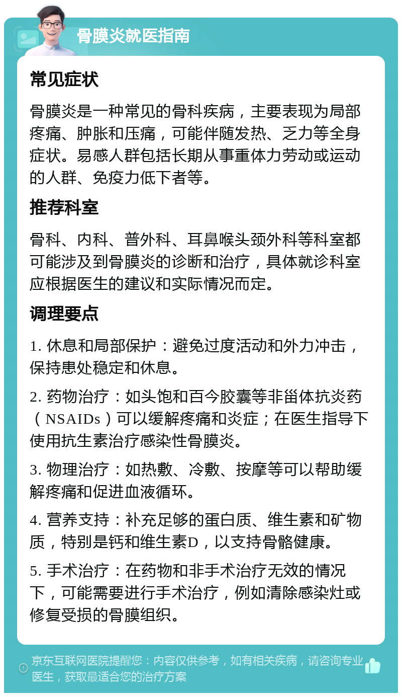 骨膜炎就医指南 常见症状 骨膜炎是一种常见的骨科疾病，主要表现为局部疼痛、肿胀和压痛，可能伴随发热、乏力等全身症状。易感人群包括长期从事重体力劳动或运动的人群、免疫力低下者等。 推荐科室 骨科、内科、普外科、耳鼻喉头颈外科等科室都可能涉及到骨膜炎的诊断和治疗，具体就诊科室应根据医生的建议和实际情况而定。 调理要点 1. 休息和局部保护：避免过度活动和外力冲击，保持患处稳定和休息。 2. 药物治疗：如头饱和百今胶囊等非甾体抗炎药（NSAIDs）可以缓解疼痛和炎症；在医生指导下使用抗生素治疗感染性骨膜炎。 3. 物理治疗：如热敷、冷敷、按摩等可以帮助缓解疼痛和促进血液循环。 4. 营养支持：补充足够的蛋白质、维生素和矿物质，特别是钙和维生素D，以支持骨骼健康。 5. 手术治疗：在药物和非手术治疗无效的情况下，可能需要进行手术治疗，例如清除感染灶或修复受损的骨膜组织。