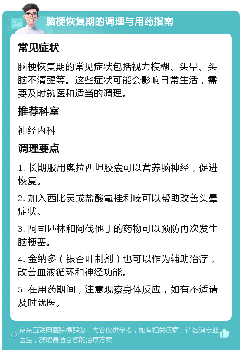 脑梗恢复期的调理与用药指南 常见症状 脑梗恢复期的常见症状包括视力模糊、头晕、头脑不清醒等。这些症状可能会影响日常生活，需要及时就医和适当的调理。 推荐科室 神经内科 调理要点 1. 长期服用奥拉西坦胶囊可以营养脑神经，促进恢复。 2. 加入西比灵或盐酸氟桂利嗪可以帮助改善头晕症状。 3. 阿司匹林和阿伐他丁的药物可以预防再次发生脑梗塞。 4. 金纳多（银杏叶制剂）也可以作为辅助治疗，改善血液循环和神经功能。 5. 在用药期间，注意观察身体反应，如有不适请及时就医。