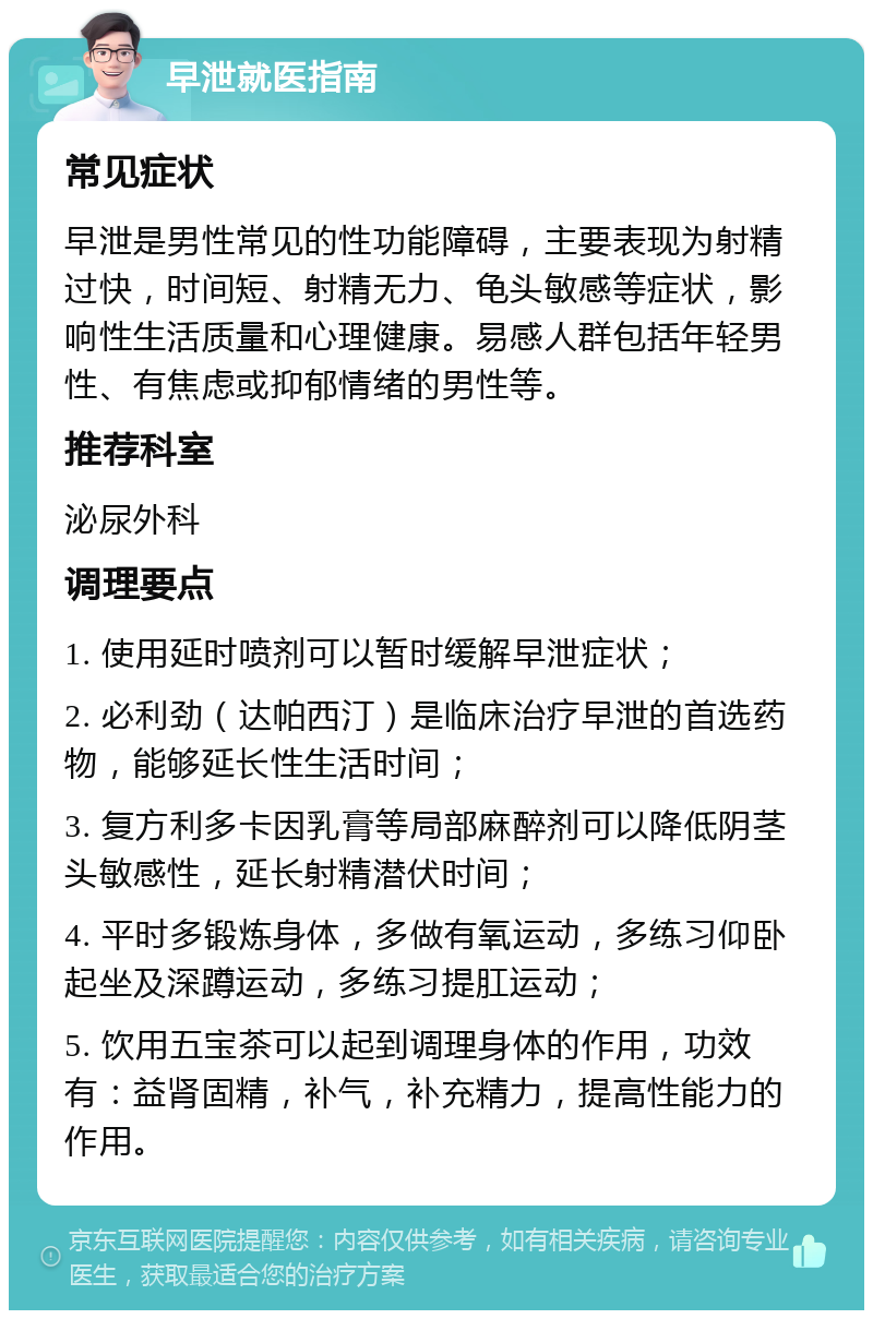 早泄就医指南 常见症状 早泄是男性常见的性功能障碍，主要表现为射精过快，时间短、射精无力、龟头敏感等症状，影响性生活质量和心理健康。易感人群包括年轻男性、有焦虑或抑郁情绪的男性等。 推荐科室 泌尿外科 调理要点 1. 使用延时喷剂可以暂时缓解早泄症状； 2. 必利劲（达帕西汀）是临床治疗早泄的首选药物，能够延长性生活时间； 3. 复方利多卡因乳膏等局部麻醉剂可以降低阴茎头敏感性，延长射精潜伏时间； 4. 平时多锻炼身体，多做有氧运动，多练习仰卧起坐及深蹲运动，多练习提肛运动； 5. 饮用五宝茶可以起到调理身体的作用，功效有：益肾固精，补气，补充精力，提高性能力的作用。