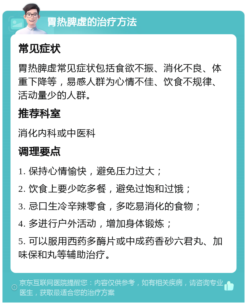 胃热脾虚的治疗方法 常见症状 胃热脾虚常见症状包括食欲不振、消化不良、体重下降等，易感人群为心情不佳、饮食不规律、活动量少的人群。 推荐科室 消化内科或中医科 调理要点 1. 保持心情愉快，避免压力过大； 2. 饮食上要少吃多餐，避免过饱和过饿； 3. 忌口生冷辛辣零食，多吃易消化的食物； 4. 多进行户外活动，增加身体锻炼； 5. 可以服用西药多酶片或中成药香砂六君丸、加味保和丸等辅助治疗。