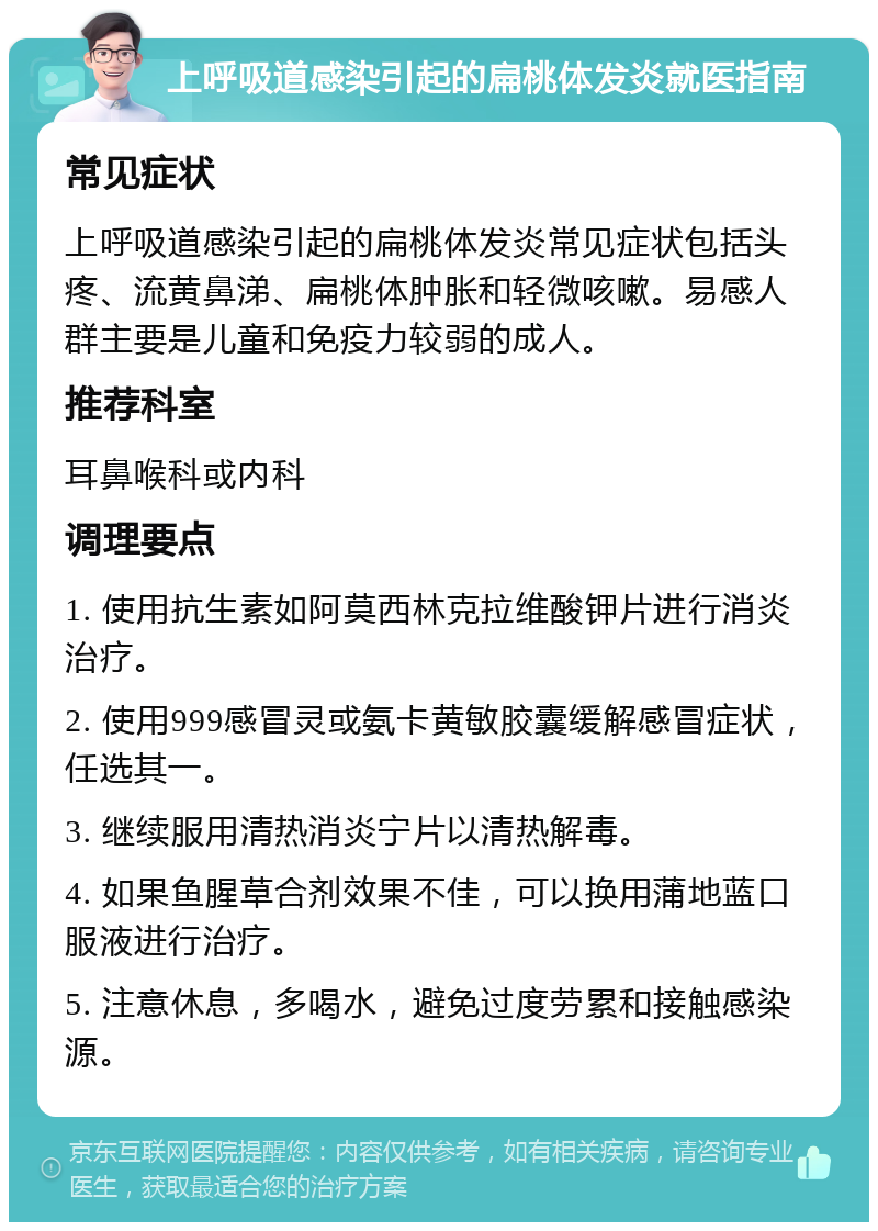 上呼吸道感染引起的扁桃体发炎就医指南 常见症状 上呼吸道感染引起的扁桃体发炎常见症状包括头疼、流黄鼻涕、扁桃体肿胀和轻微咳嗽。易感人群主要是儿童和免疫力较弱的成人。 推荐科室 耳鼻喉科或内科 调理要点 1. 使用抗生素如阿莫西林克拉维酸钾片进行消炎治疗。 2. 使用999感冒灵或氨卡黄敏胶囊缓解感冒症状，任选其一。 3. 继续服用清热消炎宁片以清热解毒。 4. 如果鱼腥草合剂效果不佳，可以换用蒲地蓝口服液进行治疗。 5. 注意休息，多喝水，避免过度劳累和接触感染源。