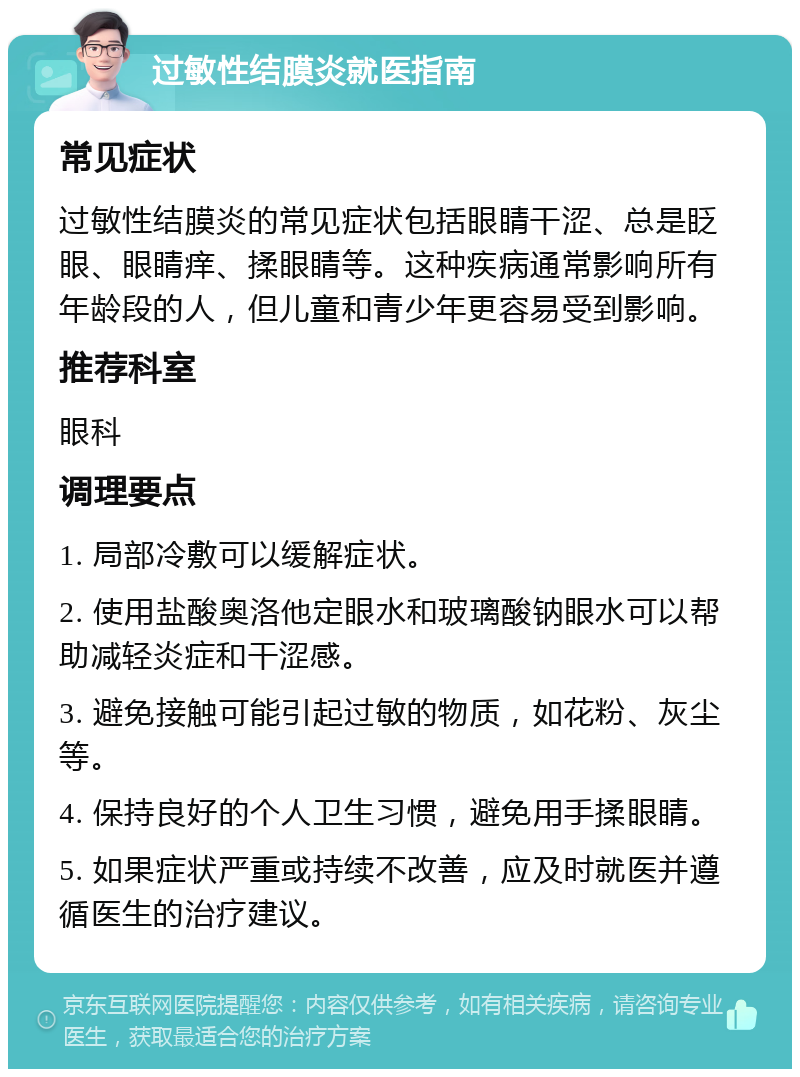 过敏性结膜炎就医指南 常见症状 过敏性结膜炎的常见症状包括眼睛干涩、总是眨眼、眼睛痒、揉眼睛等。这种疾病通常影响所有年龄段的人，但儿童和青少年更容易受到影响。 推荐科室 眼科 调理要点 1. 局部冷敷可以缓解症状。 2. 使用盐酸奥洛他定眼水和玻璃酸钠眼水可以帮助减轻炎症和干涩感。 3. 避免接触可能引起过敏的物质，如花粉、灰尘等。 4. 保持良好的个人卫生习惯，避免用手揉眼睛。 5. 如果症状严重或持续不改善，应及时就医并遵循医生的治疗建议。