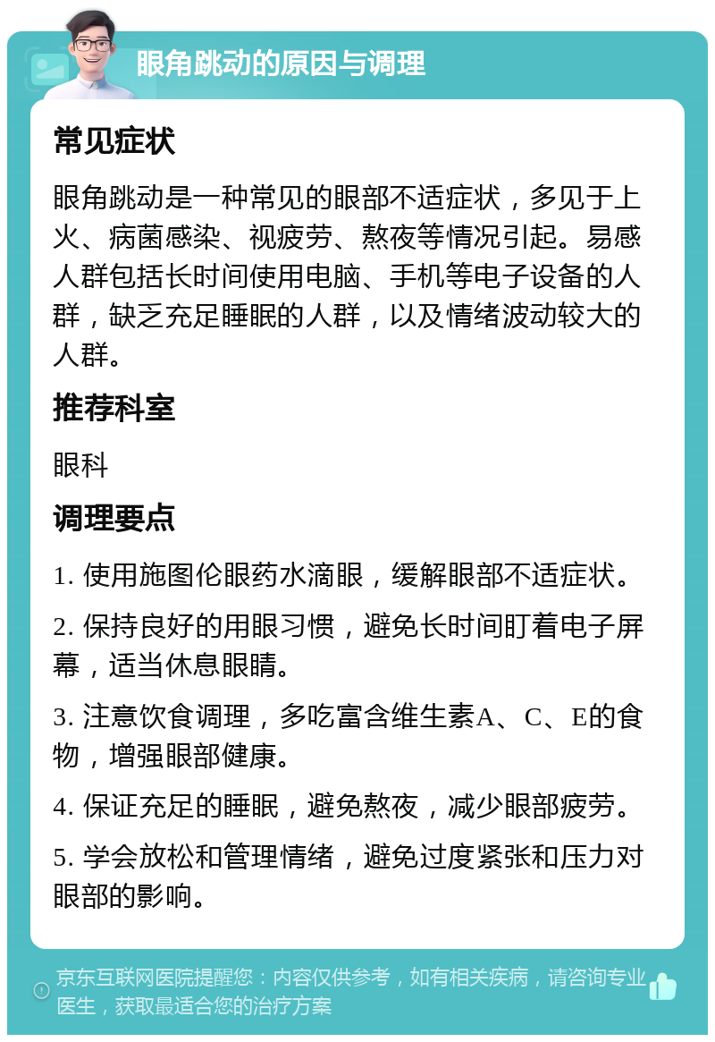 眼角跳动的原因与调理 常见症状 眼角跳动是一种常见的眼部不适症状，多见于上火、病菌感染、视疲劳、熬夜等情况引起。易感人群包括长时间使用电脑、手机等电子设备的人群，缺乏充足睡眠的人群，以及情绪波动较大的人群。 推荐科室 眼科 调理要点 1. 使用施图伦眼药水滴眼，缓解眼部不适症状。 2. 保持良好的用眼习惯，避免长时间盯着电子屏幕，适当休息眼睛。 3. 注意饮食调理，多吃富含维生素A、C、E的食物，增强眼部健康。 4. 保证充足的睡眠，避免熬夜，减少眼部疲劳。 5. 学会放松和管理情绪，避免过度紧张和压力对眼部的影响。