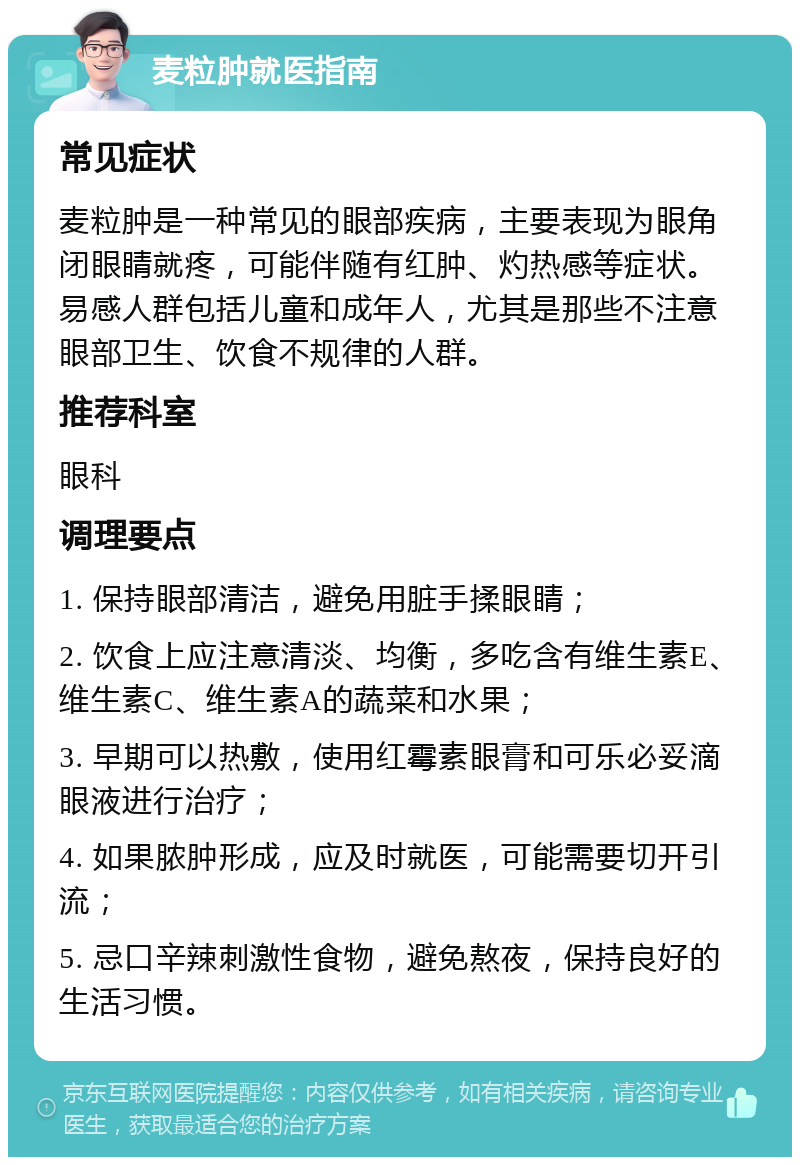 麦粒肿就医指南 常见症状 麦粒肿是一种常见的眼部疾病，主要表现为眼角闭眼睛就疼，可能伴随有红肿、灼热感等症状。易感人群包括儿童和成年人，尤其是那些不注意眼部卫生、饮食不规律的人群。 推荐科室 眼科 调理要点 1. 保持眼部清洁，避免用脏手揉眼睛； 2. 饮食上应注意清淡、均衡，多吃含有维生素E、维生素C、维生素A的蔬菜和水果； 3. 早期可以热敷，使用红霉素眼膏和可乐必妥滴眼液进行治疗； 4. 如果脓肿形成，应及时就医，可能需要切开引流； 5. 忌口辛辣刺激性食物，避免熬夜，保持良好的生活习惯。