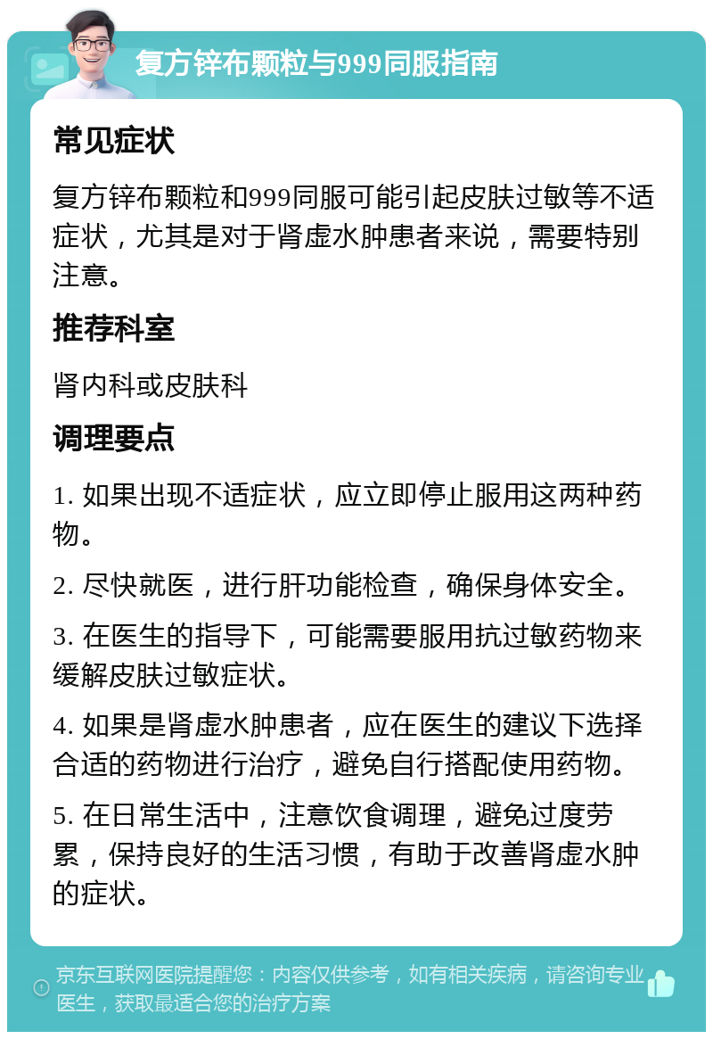 复方锌布颗粒与999同服指南 常见症状 复方锌布颗粒和999同服可能引起皮肤过敏等不适症状，尤其是对于肾虚水肿患者来说，需要特别注意。 推荐科室 肾内科或皮肤科 调理要点 1. 如果出现不适症状，应立即停止服用这两种药物。 2. 尽快就医，进行肝功能检查，确保身体安全。 3. 在医生的指导下，可能需要服用抗过敏药物来缓解皮肤过敏症状。 4. 如果是肾虚水肿患者，应在医生的建议下选择合适的药物进行治疗，避免自行搭配使用药物。 5. 在日常生活中，注意饮食调理，避免过度劳累，保持良好的生活习惯，有助于改善肾虚水肿的症状。