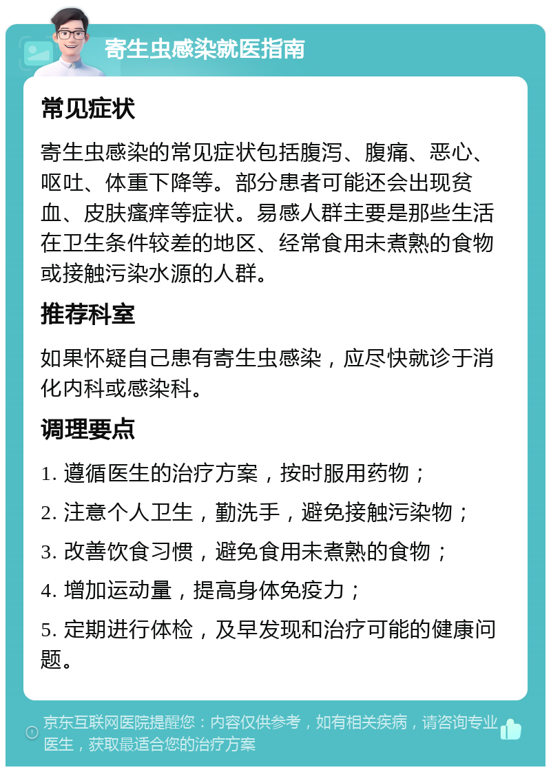 寄生虫感染就医指南 常见症状 寄生虫感染的常见症状包括腹泻、腹痛、恶心、呕吐、体重下降等。部分患者可能还会出现贫血、皮肤瘙痒等症状。易感人群主要是那些生活在卫生条件较差的地区、经常食用未煮熟的食物或接触污染水源的人群。 推荐科室 如果怀疑自己患有寄生虫感染，应尽快就诊于消化内科或感染科。 调理要点 1. 遵循医生的治疗方案，按时服用药物； 2. 注意个人卫生，勤洗手，避免接触污染物； 3. 改善饮食习惯，避免食用未煮熟的食物； 4. 增加运动量，提高身体免疫力； 5. 定期进行体检，及早发现和治疗可能的健康问题。