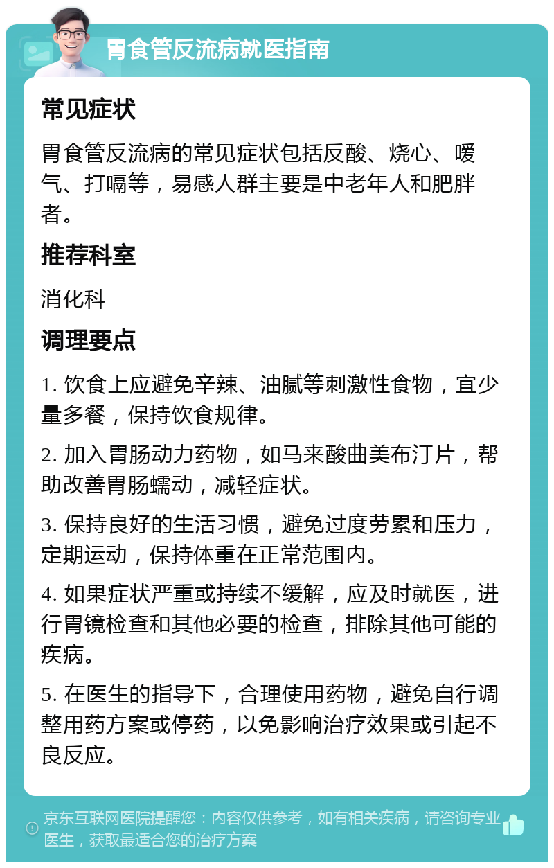 胃食管反流病就医指南 常见症状 胃食管反流病的常见症状包括反酸、烧心、嗳气、打嗝等，易感人群主要是中老年人和肥胖者。 推荐科室 消化科 调理要点 1. 饮食上应避免辛辣、油腻等刺激性食物，宜少量多餐，保持饮食规律。 2. 加入胃肠动力药物，如马来酸曲美布汀片，帮助改善胃肠蠕动，减轻症状。 3. 保持良好的生活习惯，避免过度劳累和压力，定期运动，保持体重在正常范围内。 4. 如果症状严重或持续不缓解，应及时就医，进行胃镜检查和其他必要的检查，排除其他可能的疾病。 5. 在医生的指导下，合理使用药物，避免自行调整用药方案或停药，以免影响治疗效果或引起不良反应。