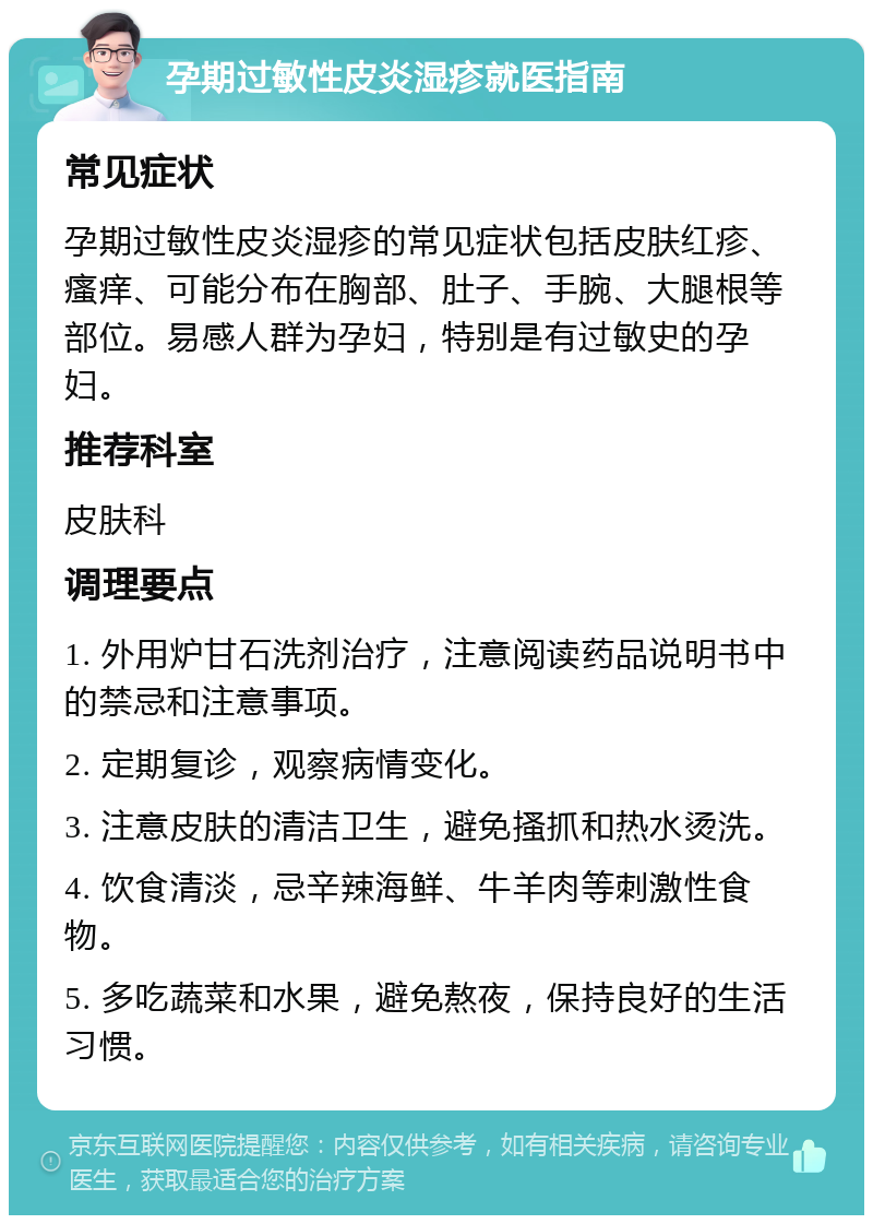 孕期过敏性皮炎湿疹就医指南 常见症状 孕期过敏性皮炎湿疹的常见症状包括皮肤红疹、瘙痒、可能分布在胸部、肚子、手腕、大腿根等部位。易感人群为孕妇，特别是有过敏史的孕妇。 推荐科室 皮肤科 调理要点 1. 外用炉甘石洗剂治疗，注意阅读药品说明书中的禁忌和注意事项。 2. 定期复诊，观察病情变化。 3. 注意皮肤的清洁卫生，避免搔抓和热水烫洗。 4. 饮食清淡，忌辛辣海鲜、牛羊肉等刺激性食物。 5. 多吃蔬菜和水果，避免熬夜，保持良好的生活习惯。