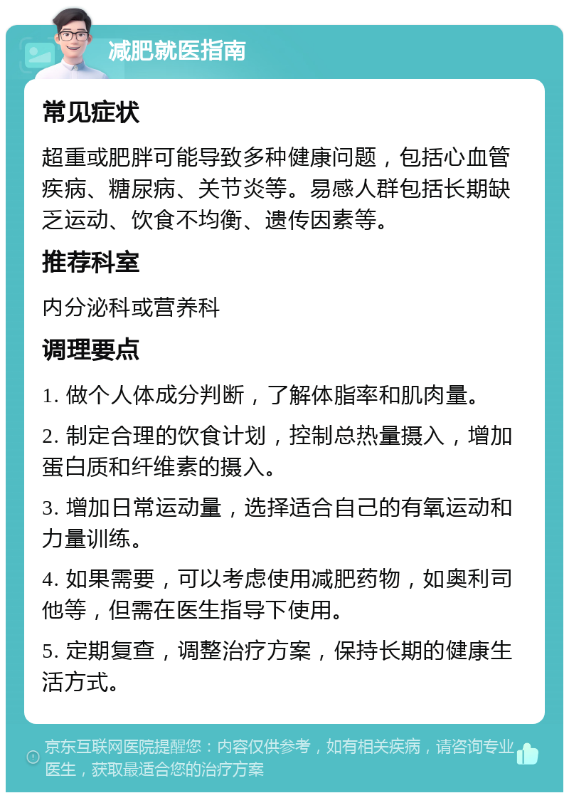 减肥就医指南 常见症状 超重或肥胖可能导致多种健康问题，包括心血管疾病、糖尿病、关节炎等。易感人群包括长期缺乏运动、饮食不均衡、遗传因素等。 推荐科室 内分泌科或营养科 调理要点 1. 做个人体成分判断，了解体脂率和肌肉量。 2. 制定合理的饮食计划，控制总热量摄入，增加蛋白质和纤维素的摄入。 3. 增加日常运动量，选择适合自己的有氧运动和力量训练。 4. 如果需要，可以考虑使用减肥药物，如奥利司他等，但需在医生指导下使用。 5. 定期复查，调整治疗方案，保持长期的健康生活方式。