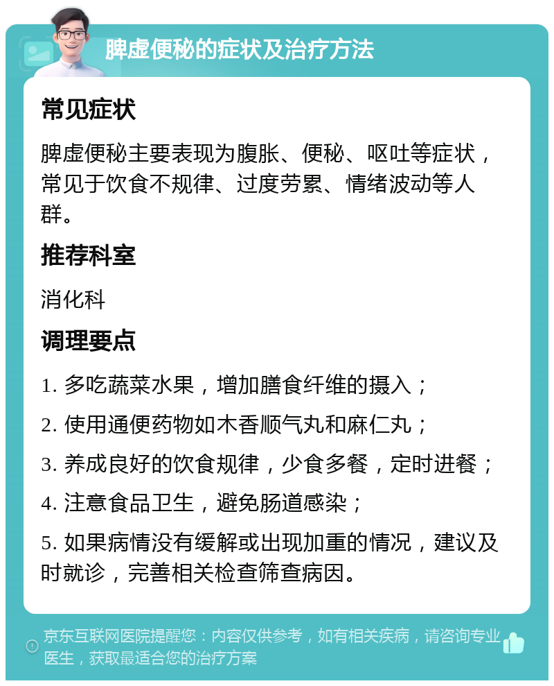 脾虚便秘的症状及治疗方法 常见症状 脾虚便秘主要表现为腹胀、便秘、呕吐等症状，常见于饮食不规律、过度劳累、情绪波动等人群。 推荐科室 消化科 调理要点 1. 多吃蔬菜水果，增加膳食纤维的摄入； 2. 使用通便药物如木香顺气丸和麻仁丸； 3. 养成良好的饮食规律，少食多餐，定时进餐； 4. 注意食品卫生，避免肠道感染； 5. 如果病情没有缓解或出现加重的情况，建议及时就诊，完善相关检查筛查病因。