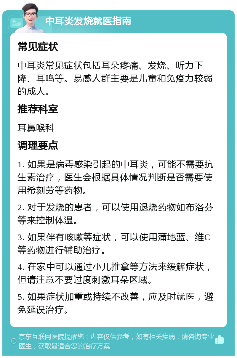 中耳炎发烧就医指南 常见症状 中耳炎常见症状包括耳朵疼痛、发烧、听力下降、耳鸣等。易感人群主要是儿童和免疫力较弱的成人。 推荐科室 耳鼻喉科 调理要点 1. 如果是病毒感染引起的中耳炎，可能不需要抗生素治疗，医生会根据具体情况判断是否需要使用希刻劳等药物。 2. 对于发烧的患者，可以使用退烧药物如布洛芬等来控制体温。 3. 如果伴有咳嗽等症状，可以使用蒲地蓝、维C等药物进行辅助治疗。 4. 在家中可以通过小儿推拿等方法来缓解症状，但请注意不要过度刺激耳朵区域。 5. 如果症状加重或持续不改善，应及时就医，避免延误治疗。