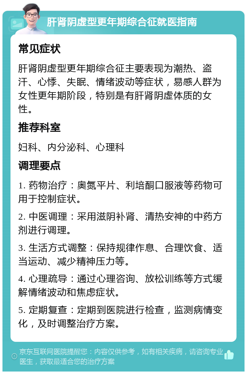 肝肾阴虚型更年期综合征就医指南 常见症状 肝肾阴虚型更年期综合征主要表现为潮热、盗汗、心悸、失眠、情绪波动等症状，易感人群为女性更年期阶段，特别是有肝肾阴虚体质的女性。 推荐科室 妇科、内分泌科、心理科 调理要点 1. 药物治疗：奥氮平片、利培酮口服液等药物可用于控制症状。 2. 中医调理：采用滋阴补肾、清热安神的中药方剂进行调理。 3. 生活方式调整：保持规律作息、合理饮食、适当运动、减少精神压力等。 4. 心理疏导：通过心理咨询、放松训练等方式缓解情绪波动和焦虑症状。 5. 定期复查：定期到医院进行检查，监测病情变化，及时调整治疗方案。