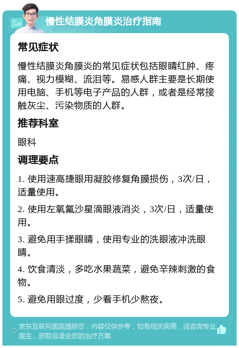 慢性结膜炎角膜炎治疗指南 常见症状 慢性结膜炎角膜炎的常见症状包括眼睛红肿、疼痛、视力模糊、流泪等。易感人群主要是长期使用电脑、手机等电子产品的人群，或者是经常接触灰尘、污染物质的人群。 推荐科室 眼科 调理要点 1. 使用速高捷眼用凝胶修复角膜损伤，3次/日，适量使用。 2. 使用左氧氟沙星滴眼液消炎，3次/日，适量使用。 3. 避免用手揉眼睛，使用专业的洗眼液冲洗眼睛。 4. 饮食清淡，多吃水果蔬菜，避免辛辣刺激的食物。 5. 避免用眼过度，少看手机少熬夜。