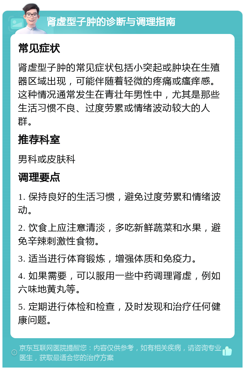 肾虚型子肿的诊断与调理指南 常见症状 肾虚型子肿的常见症状包括小突起或肿块在生殖器区域出现，可能伴随着轻微的疼痛或瘙痒感。这种情况通常发生在青壮年男性中，尤其是那些生活习惯不良、过度劳累或情绪波动较大的人群。 推荐科室 男科或皮肤科 调理要点 1. 保持良好的生活习惯，避免过度劳累和情绪波动。 2. 饮食上应注意清淡，多吃新鲜蔬菜和水果，避免辛辣刺激性食物。 3. 适当进行体育锻炼，增强体质和免疫力。 4. 如果需要，可以服用一些中药调理肾虚，例如六味地黄丸等。 5. 定期进行体检和检查，及时发现和治疗任何健康问题。