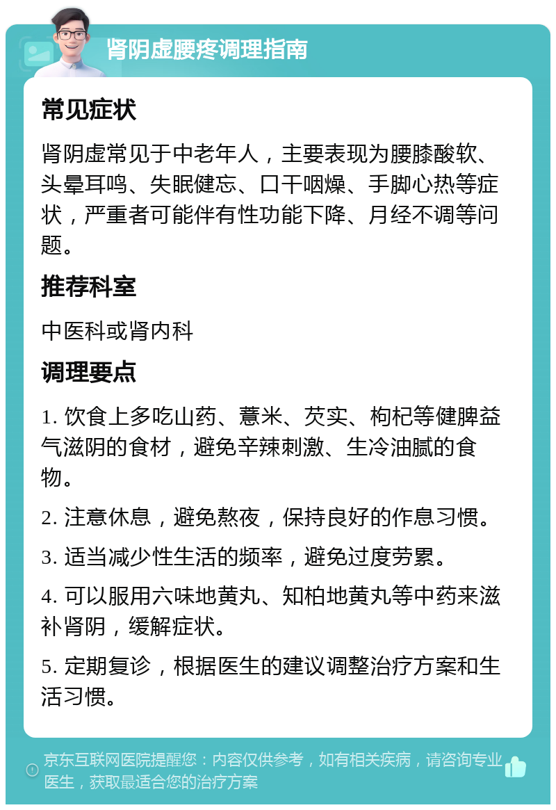 肾阴虚腰疼调理指南 常见症状 肾阴虚常见于中老年人，主要表现为腰膝酸软、头晕耳鸣、失眠健忘、口干咽燥、手脚心热等症状，严重者可能伴有性功能下降、月经不调等问题。 推荐科室 中医科或肾内科 调理要点 1. 饮食上多吃山药、薏米、芡实、枸杞等健脾益气滋阴的食材，避免辛辣刺激、生冷油腻的食物。 2. 注意休息，避免熬夜，保持良好的作息习惯。 3. 适当减少性生活的频率，避免过度劳累。 4. 可以服用六味地黄丸、知柏地黄丸等中药来滋补肾阴，缓解症状。 5. 定期复诊，根据医生的建议调整治疗方案和生活习惯。