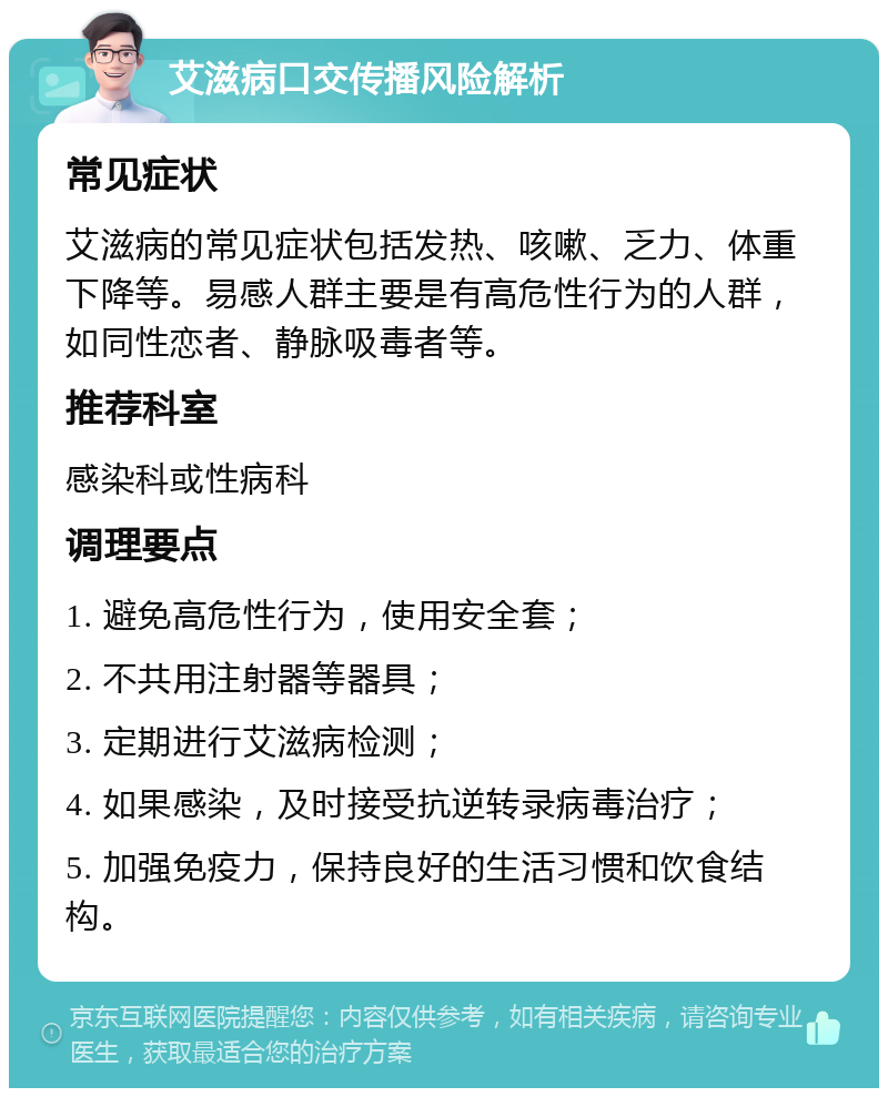 艾滋病口交传播风险解析 常见症状 艾滋病的常见症状包括发热、咳嗽、乏力、体重下降等。易感人群主要是有高危性行为的人群，如同性恋者、静脉吸毒者等。 推荐科室 感染科或性病科 调理要点 1. 避免高危性行为，使用安全套； 2. 不共用注射器等器具； 3. 定期进行艾滋病检测； 4. 如果感染，及时接受抗逆转录病毒治疗； 5. 加强免疫力，保持良好的生活习惯和饮食结构。