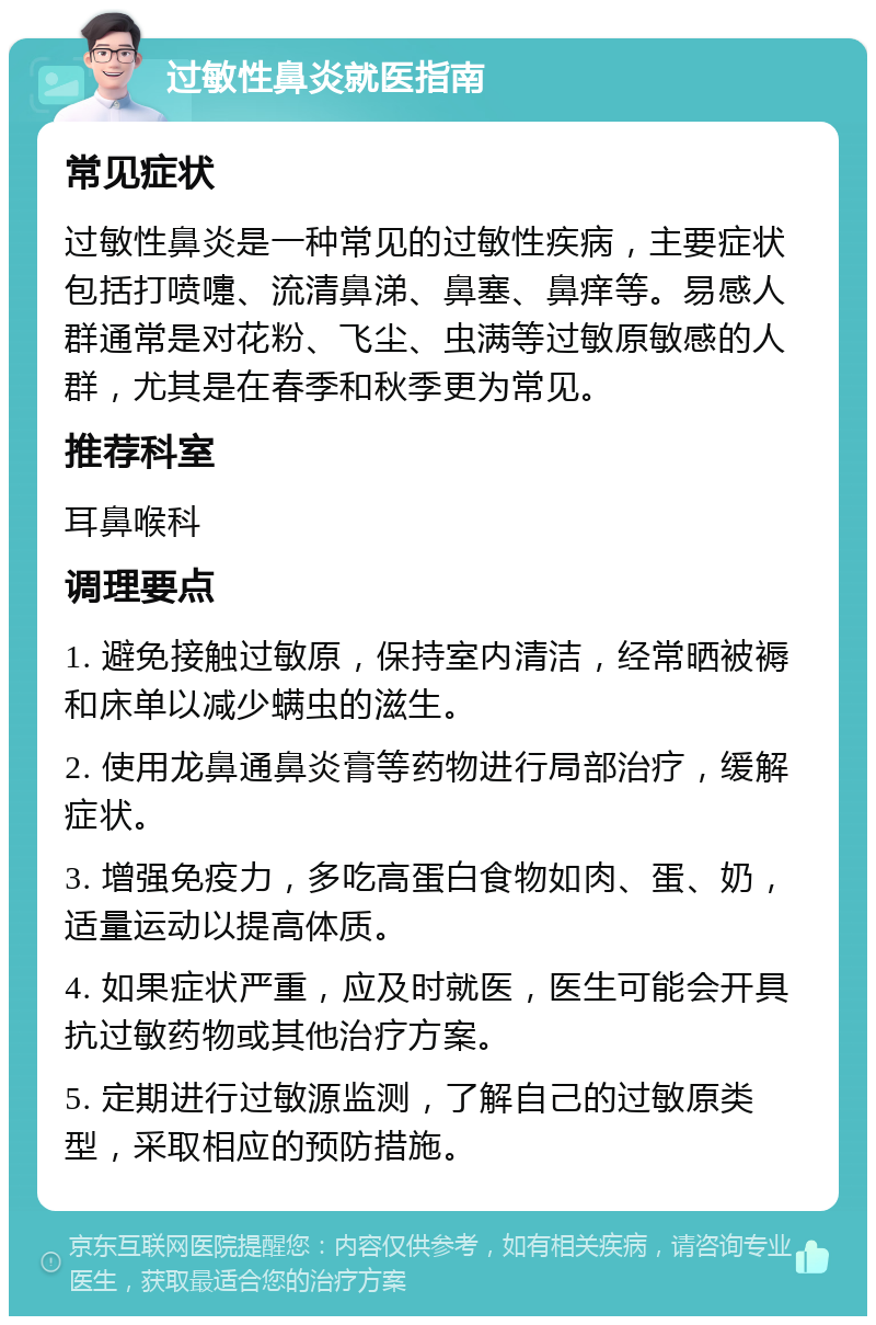 过敏性鼻炎就医指南 常见症状 过敏性鼻炎是一种常见的过敏性疾病，主要症状包括打喷嚏、流清鼻涕、鼻塞、鼻痒等。易感人群通常是对花粉、飞尘、虫满等过敏原敏感的人群，尤其是在春季和秋季更为常见。 推荐科室 耳鼻喉科 调理要点 1. 避免接触过敏原，保持室内清洁，经常晒被褥和床单以减少螨虫的滋生。 2. 使用龙鼻通鼻炎膏等药物进行局部治疗，缓解症状。 3. 增强免疫力，多吃高蛋白食物如肉、蛋、奶，适量运动以提高体质。 4. 如果症状严重，应及时就医，医生可能会开具抗过敏药物或其他治疗方案。 5. 定期进行过敏源监测，了解自己的过敏原类型，采取相应的预防措施。