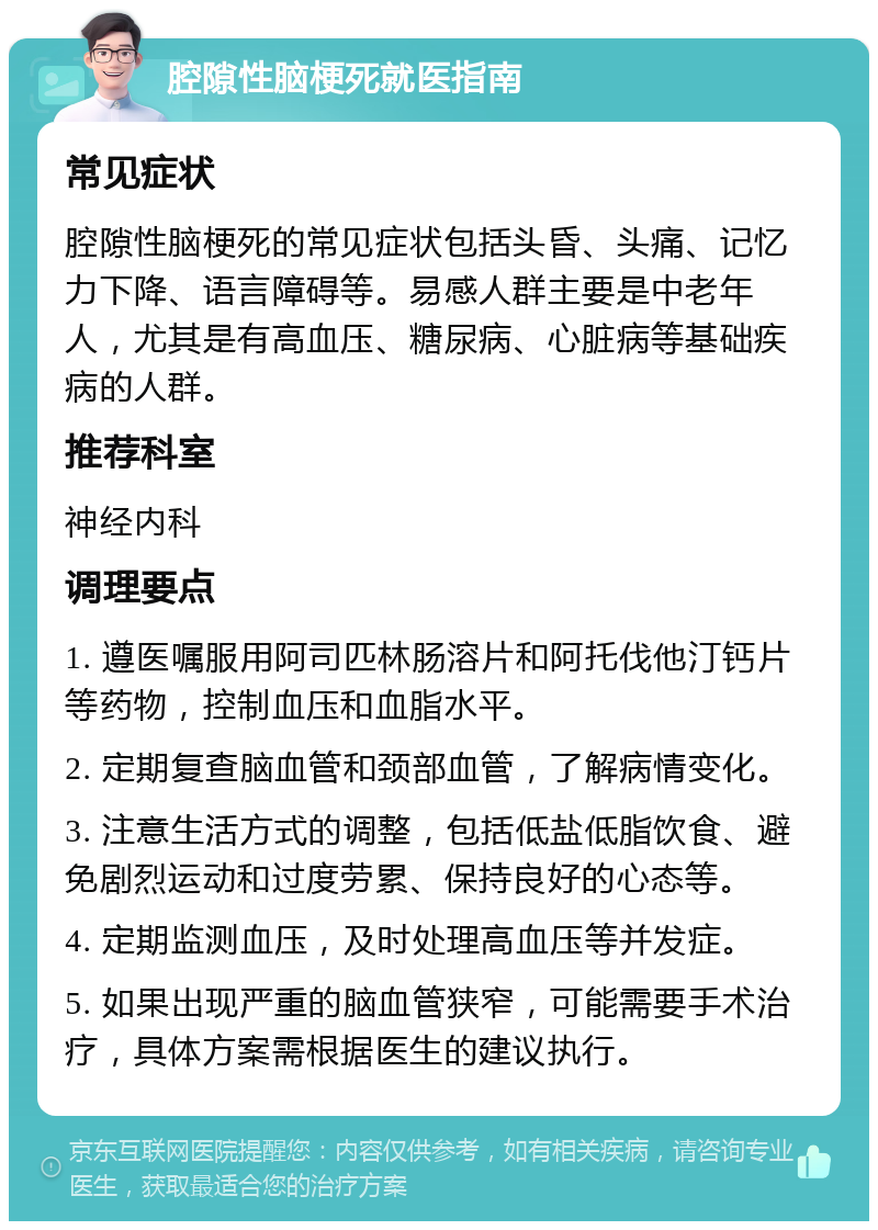 腔隙性脑梗死就医指南 常见症状 腔隙性脑梗死的常见症状包括头昏、头痛、记忆力下降、语言障碍等。易感人群主要是中老年人，尤其是有高血压、糖尿病、心脏病等基础疾病的人群。 推荐科室 神经内科 调理要点 1. 遵医嘱服用阿司匹林肠溶片和阿托伐他汀钙片等药物，控制血压和血脂水平。 2. 定期复查脑血管和颈部血管，了解病情变化。 3. 注意生活方式的调整，包括低盐低脂饮食、避免剧烈运动和过度劳累、保持良好的心态等。 4. 定期监测血压，及时处理高血压等并发症。 5. 如果出现严重的脑血管狭窄，可能需要手术治疗，具体方案需根据医生的建议执行。