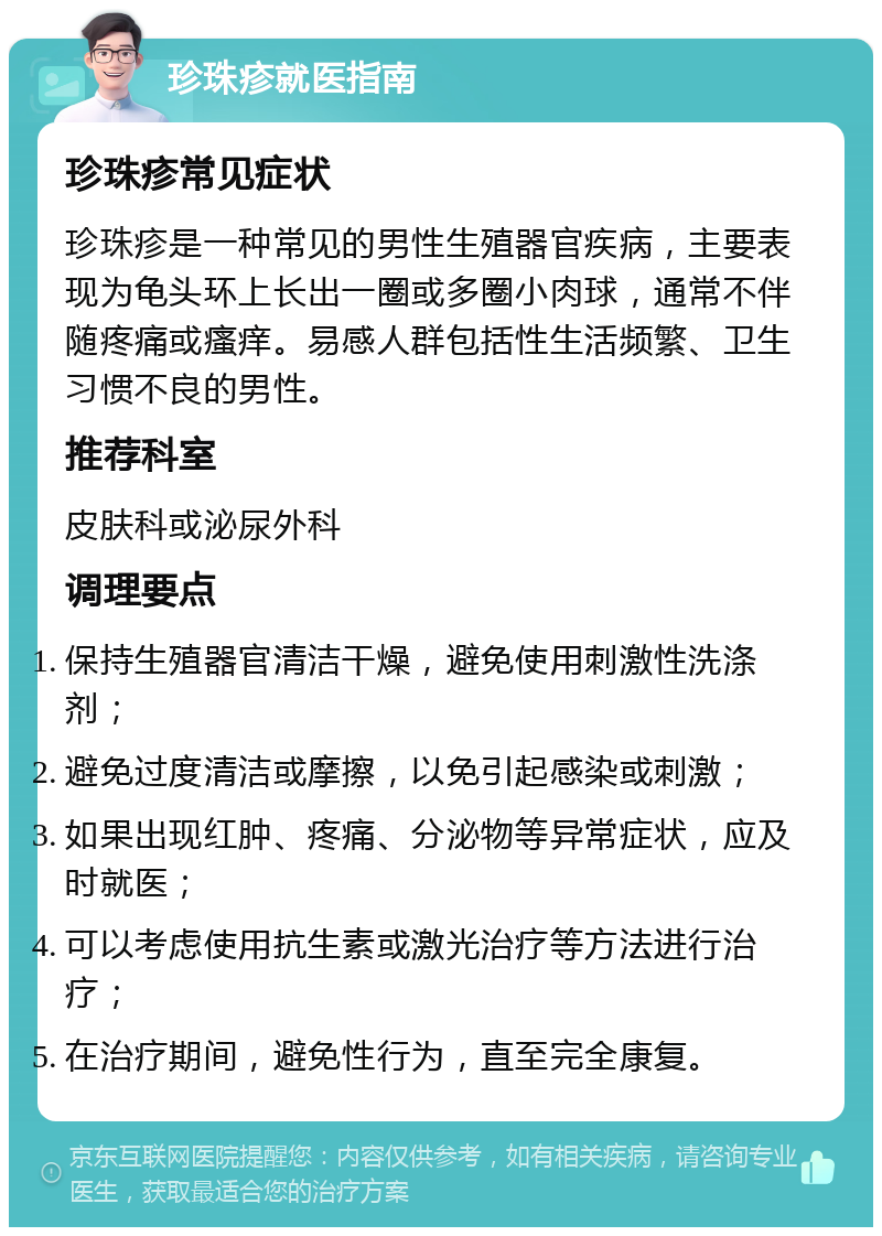 珍珠疹就医指南 珍珠疹常见症状 珍珠疹是一种常见的男性生殖器官疾病，主要表现为龟头环上长出一圈或多圈小肉球，通常不伴随疼痛或瘙痒。易感人群包括性生活频繁、卫生习惯不良的男性。 推荐科室 皮肤科或泌尿外科 调理要点 保持生殖器官清洁干燥，避免使用刺激性洗涤剂； 避免过度清洁或摩擦，以免引起感染或刺激； 如果出现红肿、疼痛、分泌物等异常症状，应及时就医； 可以考虑使用抗生素或激光治疗等方法进行治疗； 在治疗期间，避免性行为，直至完全康复。