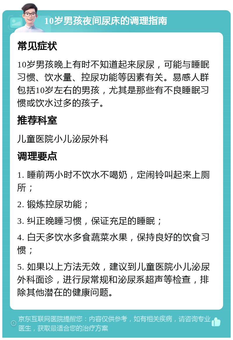 10岁男孩夜间尿床的调理指南 常见症状 10岁男孩晚上有时不知道起来尿尿，可能与睡眠习惯、饮水量、控尿功能等因素有关。易感人群包括10岁左右的男孩，尤其是那些有不良睡眠习惯或饮水过多的孩子。 推荐科室 儿童医院小儿泌尿外科 调理要点 1. 睡前两小时不饮水不喝奶，定闹铃叫起来上厕所； 2. 锻炼控尿功能； 3. 纠正晚睡习惯，保证充足的睡眠； 4. 白天多饮水多食蔬菜水果，保持良好的饮食习惯； 5. 如果以上方法无效，建议到儿童医院小儿泌尿外科面诊，进行尿常规和泌尿系超声等检查，排除其他潜在的健康问题。