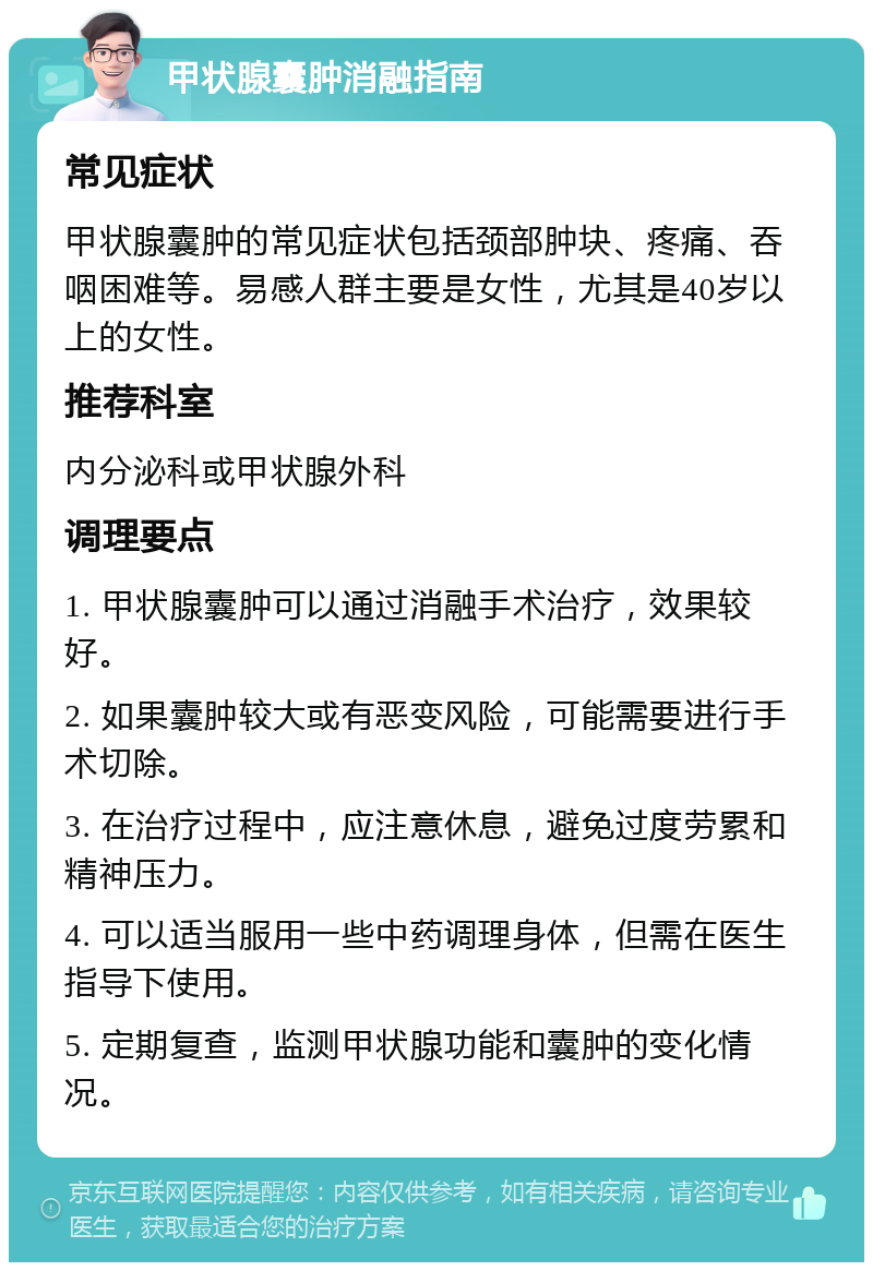 甲状腺囊肿消融指南 常见症状 甲状腺囊肿的常见症状包括颈部肿块、疼痛、吞咽困难等。易感人群主要是女性，尤其是40岁以上的女性。 推荐科室 内分泌科或甲状腺外科 调理要点 1. 甲状腺囊肿可以通过消融手术治疗，效果较好。 2. 如果囊肿较大或有恶变风险，可能需要进行手术切除。 3. 在治疗过程中，应注意休息，避免过度劳累和精神压力。 4. 可以适当服用一些中药调理身体，但需在医生指导下使用。 5. 定期复查，监测甲状腺功能和囊肿的变化情况。