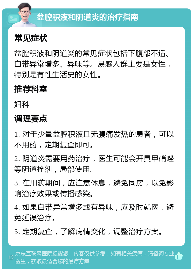 盆腔积液和阴道炎的治疗指南 常见症状 盆腔积液和阴道炎的常见症状包括下腹部不适、白带异常增多、异味等。易感人群主要是女性，特别是有性生活史的女性。 推荐科室 妇科 调理要点 1. 对于少量盆腔积液且无腹痛发热的患者，可以不用药，定期复查即可。 2. 阴道炎需要用药治疗，医生可能会开具甲硝唑等阴道栓剂，局部使用。 3. 在用药期间，应注意休息，避免同房，以免影响治疗效果或传播感染。 4. 如果白带异常增多或有异味，应及时就医，避免延误治疗。 5. 定期复查，了解病情变化，调整治疗方案。