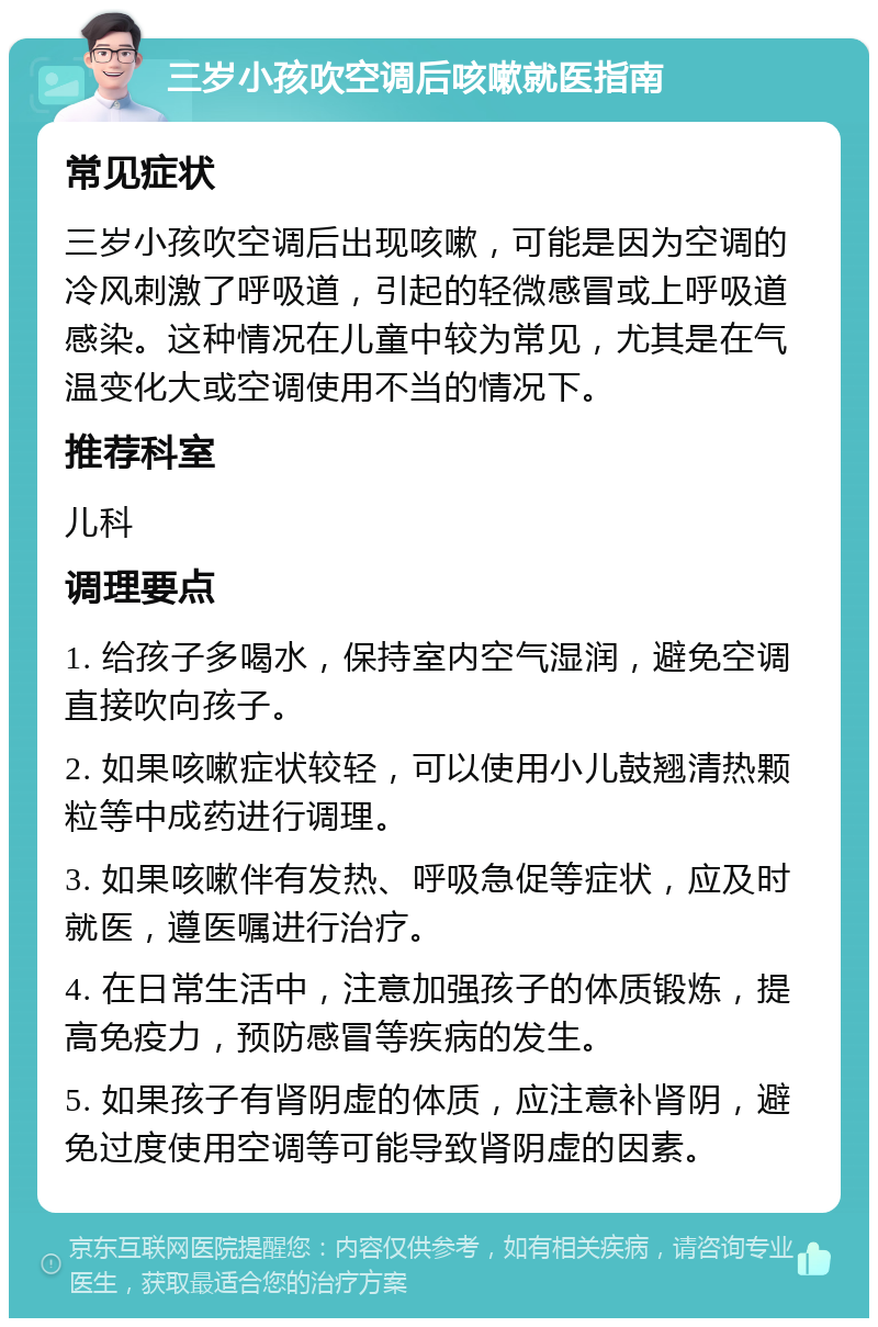 三岁小孩吹空调后咳嗽就医指南 常见症状 三岁小孩吹空调后出现咳嗽，可能是因为空调的冷风刺激了呼吸道，引起的轻微感冒或上呼吸道感染。这种情况在儿童中较为常见，尤其是在气温变化大或空调使用不当的情况下。 推荐科室 儿科 调理要点 1. 给孩子多喝水，保持室内空气湿润，避免空调直接吹向孩子。 2. 如果咳嗽症状较轻，可以使用小儿鼓翘清热颗粒等中成药进行调理。 3. 如果咳嗽伴有发热、呼吸急促等症状，应及时就医，遵医嘱进行治疗。 4. 在日常生活中，注意加强孩子的体质锻炼，提高免疫力，预防感冒等疾病的发生。 5. 如果孩子有肾阴虚的体质，应注意补肾阴，避免过度使用空调等可能导致肾阴虚的因素。