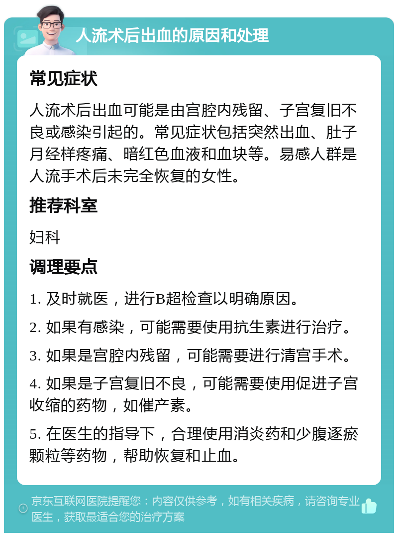 人流术后出血的原因和处理 常见症状 人流术后出血可能是由宫腔内残留、子宫复旧不良或感染引起的。常见症状包括突然出血、肚子月经样疼痛、暗红色血液和血块等。易感人群是人流手术后未完全恢复的女性。 推荐科室 妇科 调理要点 1. 及时就医，进行B超检查以明确原因。 2. 如果有感染，可能需要使用抗生素进行治疗。 3. 如果是宫腔内残留，可能需要进行清宫手术。 4. 如果是子宫复旧不良，可能需要使用促进子宫收缩的药物，如催产素。 5. 在医生的指导下，合理使用消炎药和少腹逐瘀颗粒等药物，帮助恢复和止血。