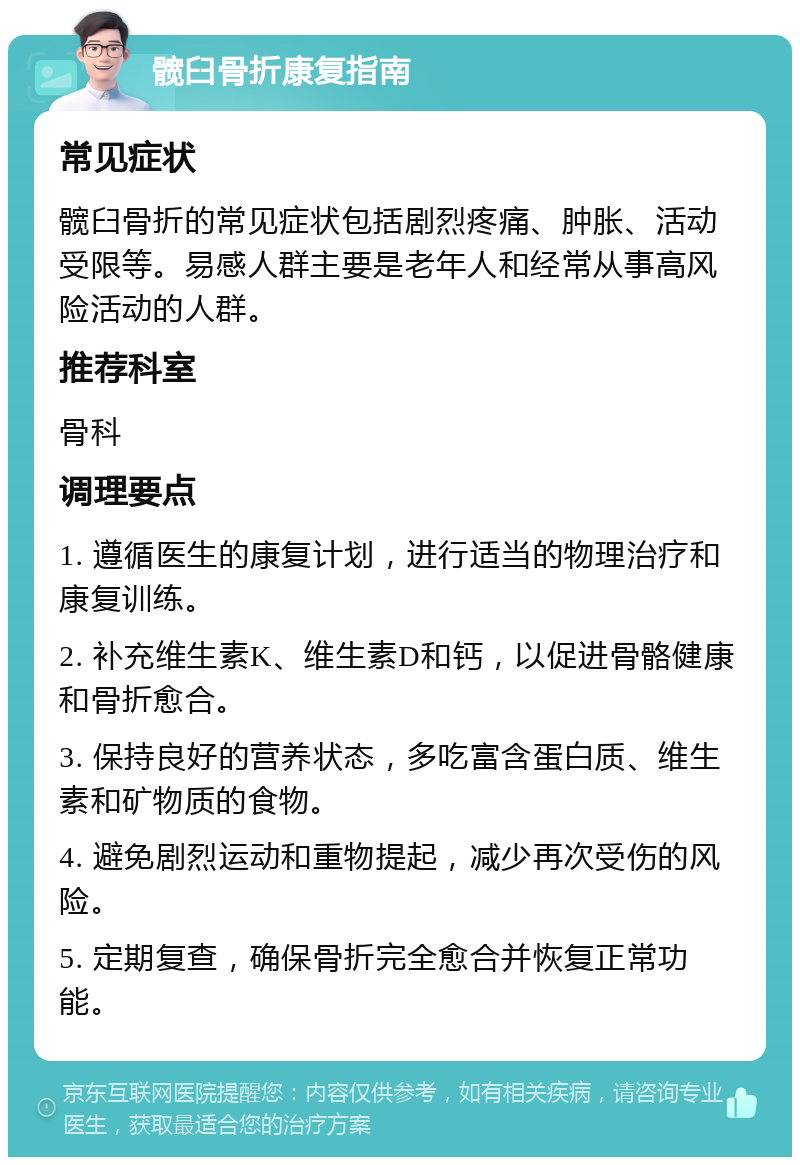 髋臼骨折康复指南 常见症状 髋臼骨折的常见症状包括剧烈疼痛、肿胀、活动受限等。易感人群主要是老年人和经常从事高风险活动的人群。 推荐科室 骨科 调理要点 1. 遵循医生的康复计划，进行适当的物理治疗和康复训练。 2. 补充维生素K、维生素D和钙，以促进骨骼健康和骨折愈合。 3. 保持良好的营养状态，多吃富含蛋白质、维生素和矿物质的食物。 4. 避免剧烈运动和重物提起，减少再次受伤的风险。 5. 定期复查，确保骨折完全愈合并恢复正常功能。