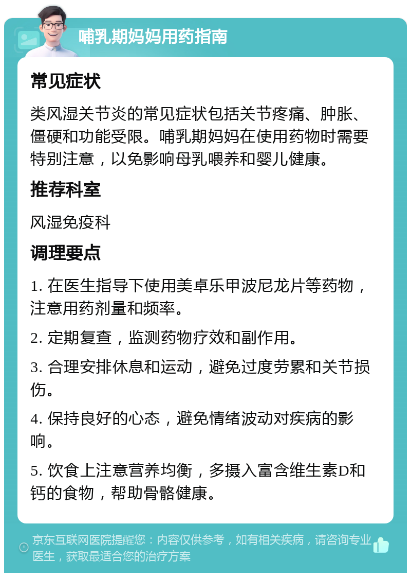 哺乳期妈妈用药指南 常见症状 类风湿关节炎的常见症状包括关节疼痛、肿胀、僵硬和功能受限。哺乳期妈妈在使用药物时需要特别注意，以免影响母乳喂养和婴儿健康。 推荐科室 风湿免疫科 调理要点 1. 在医生指导下使用美卓乐甲波尼龙片等药物，注意用药剂量和频率。 2. 定期复查，监测药物疗效和副作用。 3. 合理安排休息和运动，避免过度劳累和关节损伤。 4. 保持良好的心态，避免情绪波动对疾病的影响。 5. 饮食上注意营养均衡，多摄入富含维生素D和钙的食物，帮助骨骼健康。