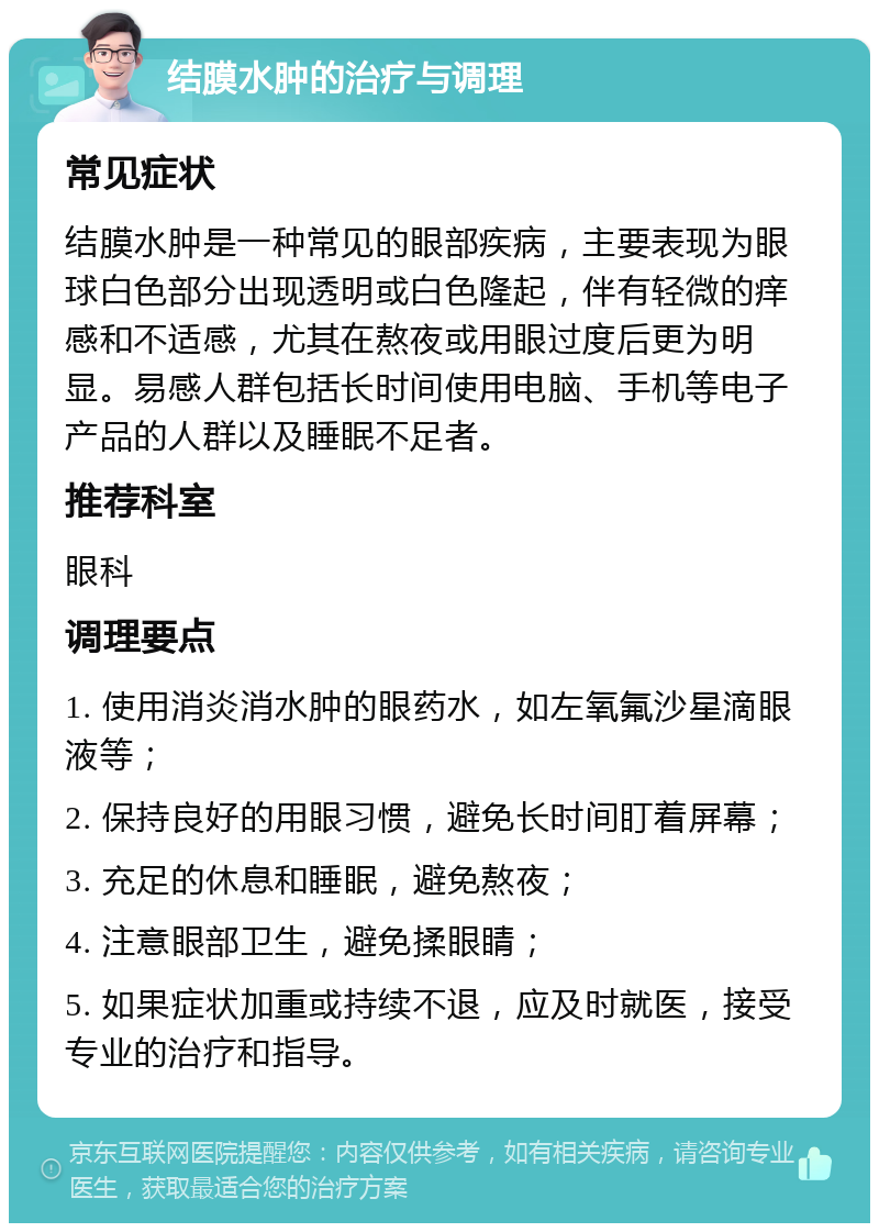 结膜水肿的治疗与调理 常见症状 结膜水肿是一种常见的眼部疾病，主要表现为眼球白色部分出现透明或白色隆起，伴有轻微的痒感和不适感，尤其在熬夜或用眼过度后更为明显。易感人群包括长时间使用电脑、手机等电子产品的人群以及睡眠不足者。 推荐科室 眼科 调理要点 1. 使用消炎消水肿的眼药水，如左氧氟沙星滴眼液等； 2. 保持良好的用眼习惯，避免长时间盯着屏幕； 3. 充足的休息和睡眠，避免熬夜； 4. 注意眼部卫生，避免揉眼睛； 5. 如果症状加重或持续不退，应及时就医，接受专业的治疗和指导。