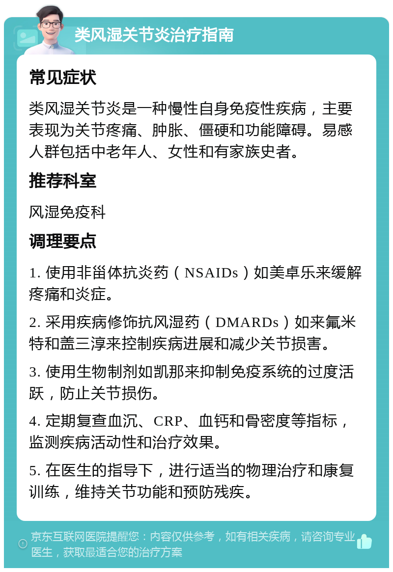 类风湿关节炎治疗指南 常见症状 类风湿关节炎是一种慢性自身免疫性疾病，主要表现为关节疼痛、肿胀、僵硬和功能障碍。易感人群包括中老年人、女性和有家族史者。 推荐科室 风湿免疫科 调理要点 1. 使用非甾体抗炎药（NSAIDs）如美卓乐来缓解疼痛和炎症。 2. 采用疾病修饰抗风湿药（DMARDs）如来氟米特和盖三淳来控制疾病进展和减少关节损害。 3. 使用生物制剂如凯那来抑制免疫系统的过度活跃，防止关节损伤。 4. 定期复查血沉、CRP、血钙和骨密度等指标，监测疾病活动性和治疗效果。 5. 在医生的指导下，进行适当的物理治疗和康复训练，维持关节功能和预防残疾。